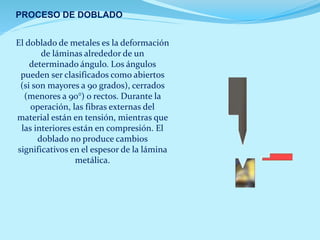 PROCESO DE DOBLADO
El doblado de metales es la deformación
de láminas alrededor de un
determinado ángulo. Los ángulos
pueden ser clasificados como abiertos
(si son mayores a 90 grados), cerrados
(menores a 90°) o rectos. Durante la
operación, las fibras externas del
material están en tensión, mientras que
las interiores están en compresión. El
doblado no produce cambios
significativos en el espesor de la lámina
metálica.
 