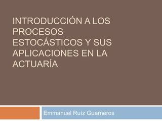 INTRODUCCIÓN A LOS
PROCESOS
ESTOCÁSTICOS Y SUS
APLICACIONES EN LA
ACTUARÍA




     Emmanuel Ruíz Guarneros
 