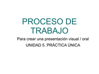 PROCESO DE
TRABAJO
Para crear una presentación visual / oral
UNIDAD 5. PRÁCTICA ÚNICA
 