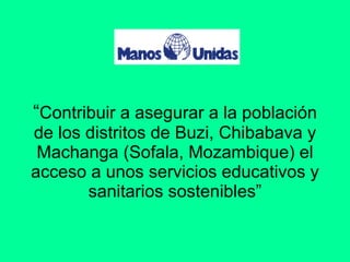 “ Contribuir a asegurar a la población de los distritos de Buzi, Chibabava y Machanga (Sofala, Mozambique) el acceso a unos servicios educativos y sanitarios sostenibles” 