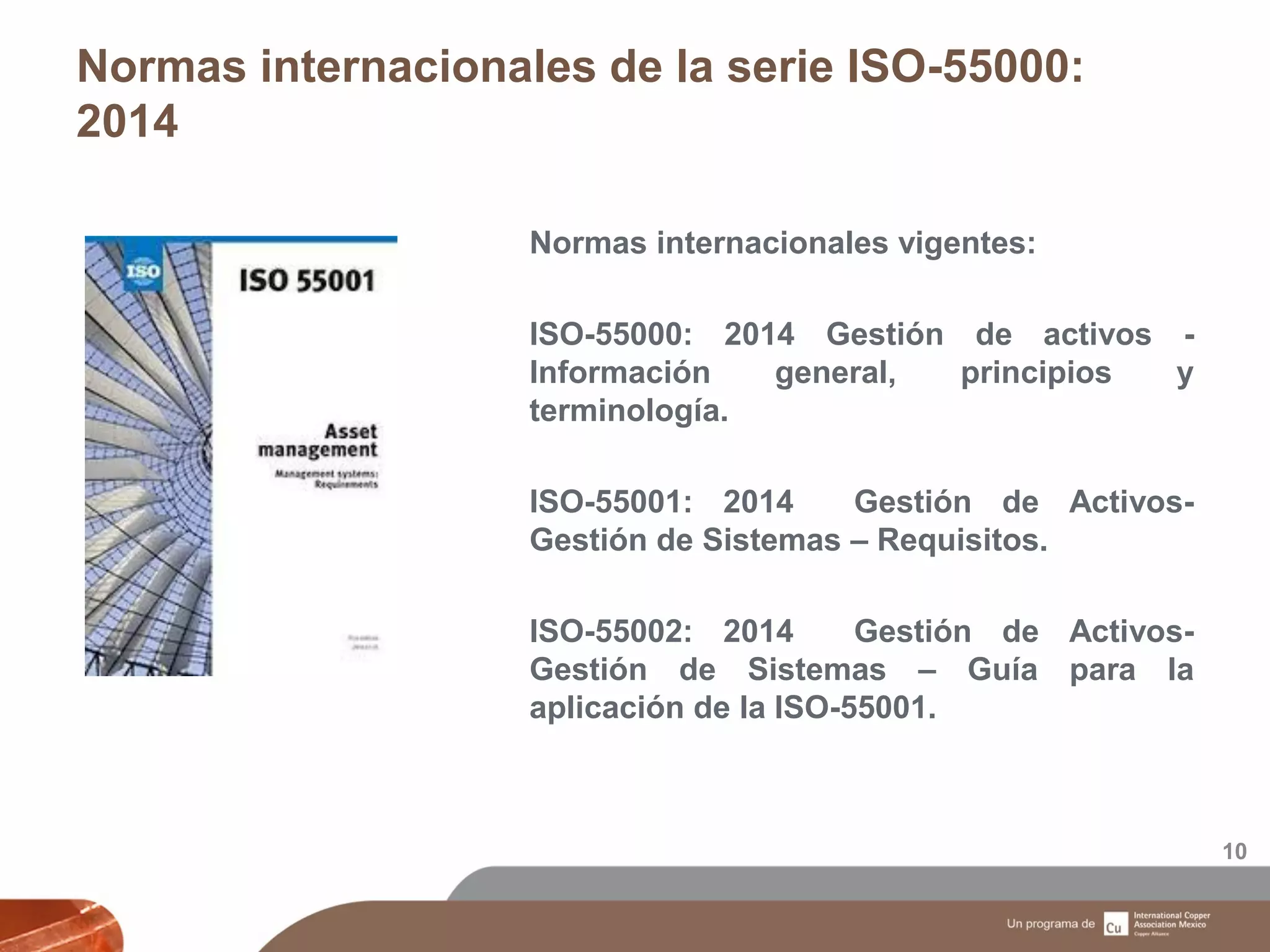 Normas internacionales de la serie ISO-55000:
2014
10
Normas internacionales vigentes:
ISO-55000: 2014 Gestión de activos -
Información general, principios y
terminología.
ISO-55001: 2014 Gestión de Activos-
Gestión de Sistemas – Requisitos.
ISO-55002: 2014 Gestión de Activos-
Gestión de Sistemas – Guía para la
aplicación de la ISO-55001.
 