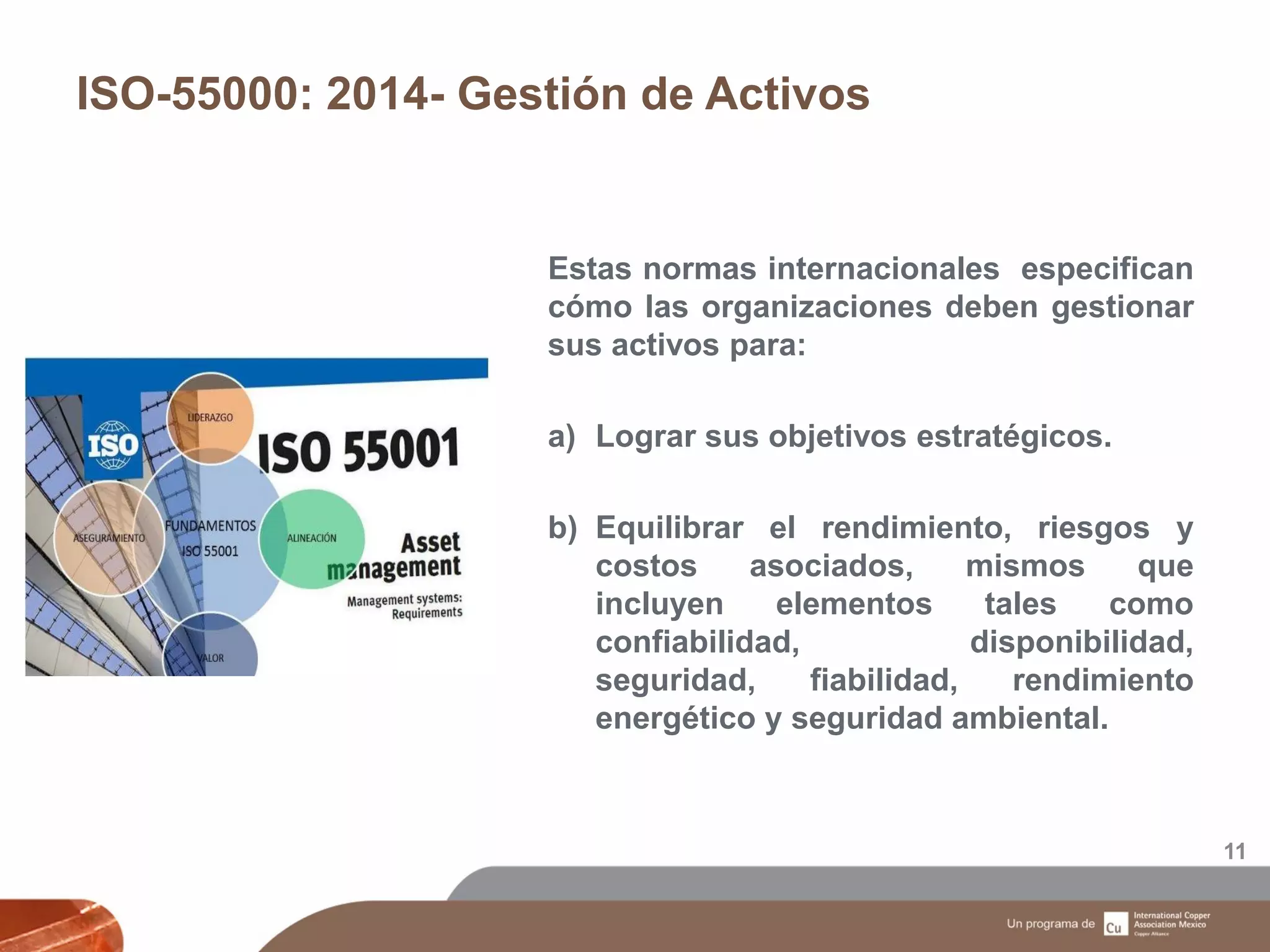 ISO-55000: 2014- Gestión de Activos
11
Estas normas internacionales especifican
cómo las organizaciones deben gestionar
sus activos para:
a) Lograr sus objetivos estratégicos.
b) Equilibrar el rendimiento, riesgos y
costos asociados, mismos que
incluyen elementos tales como
confiabilidad, disponibilidad,
seguridad, fiabilidad, rendimiento
energético y seguridad ambiental.
 