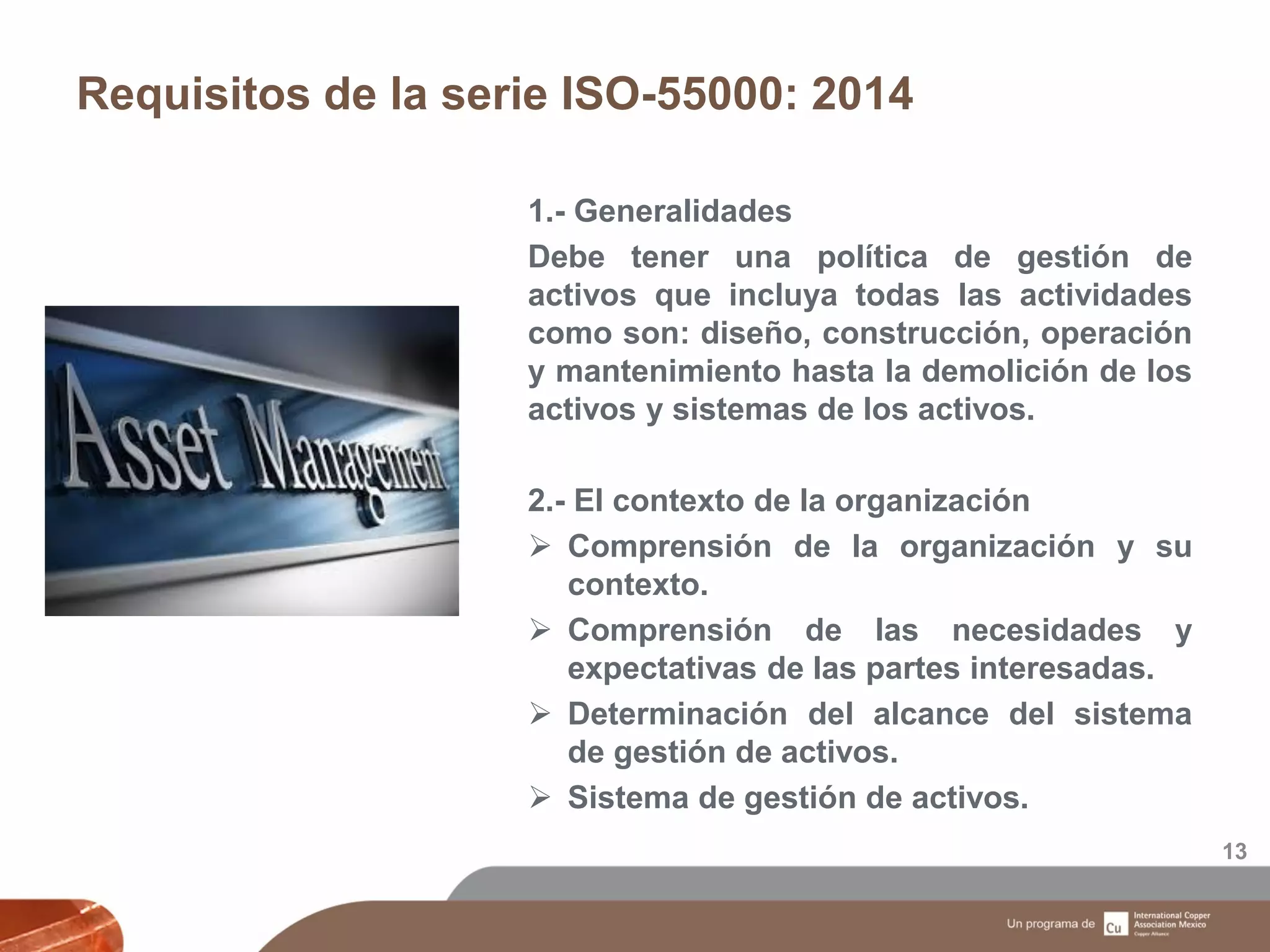 Requisitos de la serie ISO-55000: 2014
13
1.- Generalidades
Debe tener una política de gestión de
activos que incluya todas las actividades
como son: diseño, construcción, operación
y mantenimiento hasta la demolición de los
activos y sistemas de los activos.
2.- El contexto de la organización
 Comprensión de la organización y su
contexto.
 Comprensión de las necesidades y
expectativas de las partes interesadas.
 Determinación del alcance del sistema
de gestión de activos.
 Sistema de gestión de activos.
 