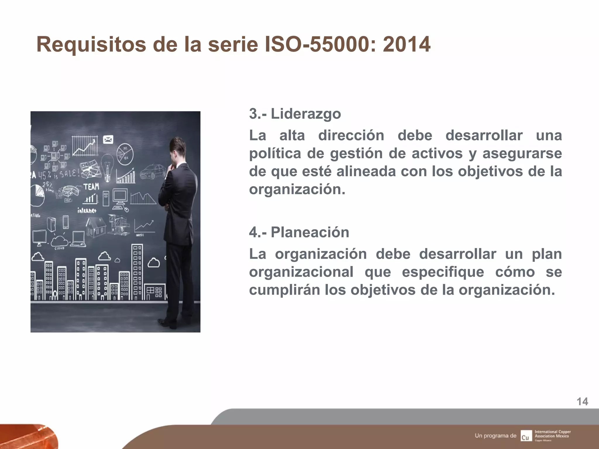 Requisitos de la serie ISO-55000: 2014
14
3.- Liderazgo
La alta dirección debe desarrollar una
política de gestión de activos y asegurarse
de que esté alineada con los objetivos de la
organización.
4.- Planeación
La organización debe desarrollar un plan
organizacional que especifique cómo se
cumplirán los objetivos de la organización.
 