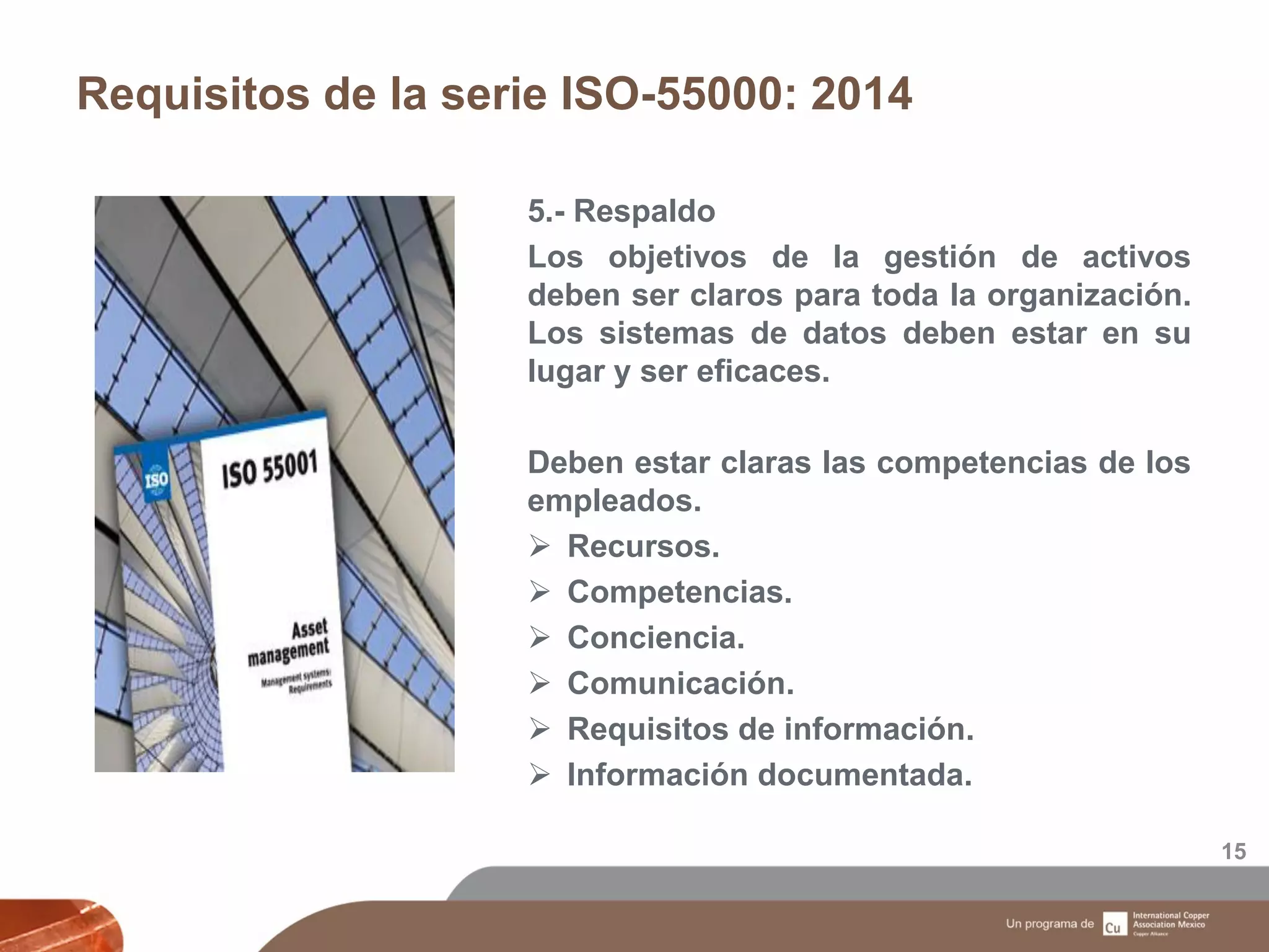 Requisitos de la serie ISO-55000: 2014
15
5.- Respaldo
Los objetivos de la gestión de activos
deben ser claros para toda la organización.
Los sistemas de datos deben estar en su
lugar y ser eficaces.
Deben estar claras las competencias de los
empleados.
 Recursos.
 Competencias.
 Conciencia.
 Comunicación.
 Requisitos de información.
 Información documentada.
 