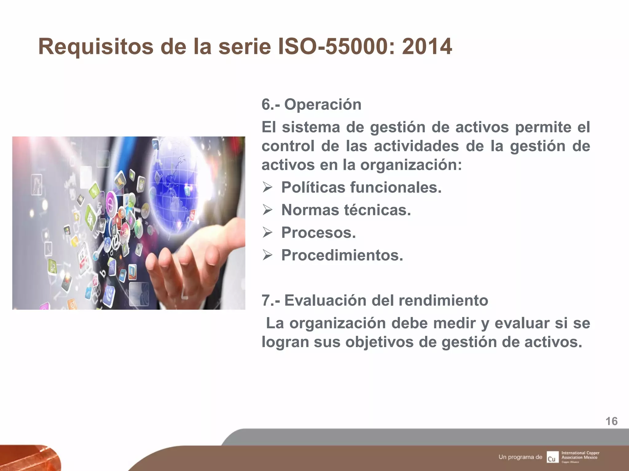 Requisitos de la serie ISO-55000: 2014
16
6.- Operación
El sistema de gestión de activos permite el
control de las actividades de la gestión de
activos en la organización:
 Políticas funcionales.
 Normas técnicas.
 Procesos.
 Procedimientos.
7.- Evaluación del rendimiento
La organización debe medir y evaluar si se
logran sus objetivos de gestión de activos.
 