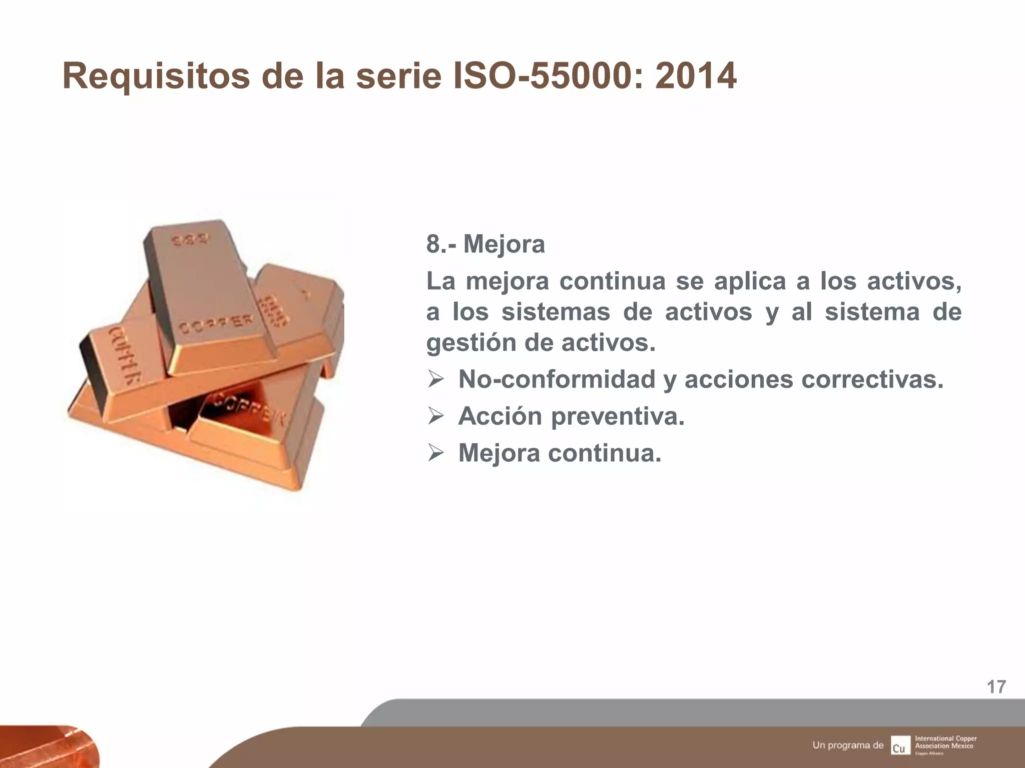 Requisitos de la serie ISO-55000: 2014
17
8.- Mejora
La mejora continua se aplica a los activos,
a los sistemas de activos y al sistema de
gestión de activos.
 No-conformidad y acciones correctivas.
 Acción preventiva.
 Mejora continua.
 