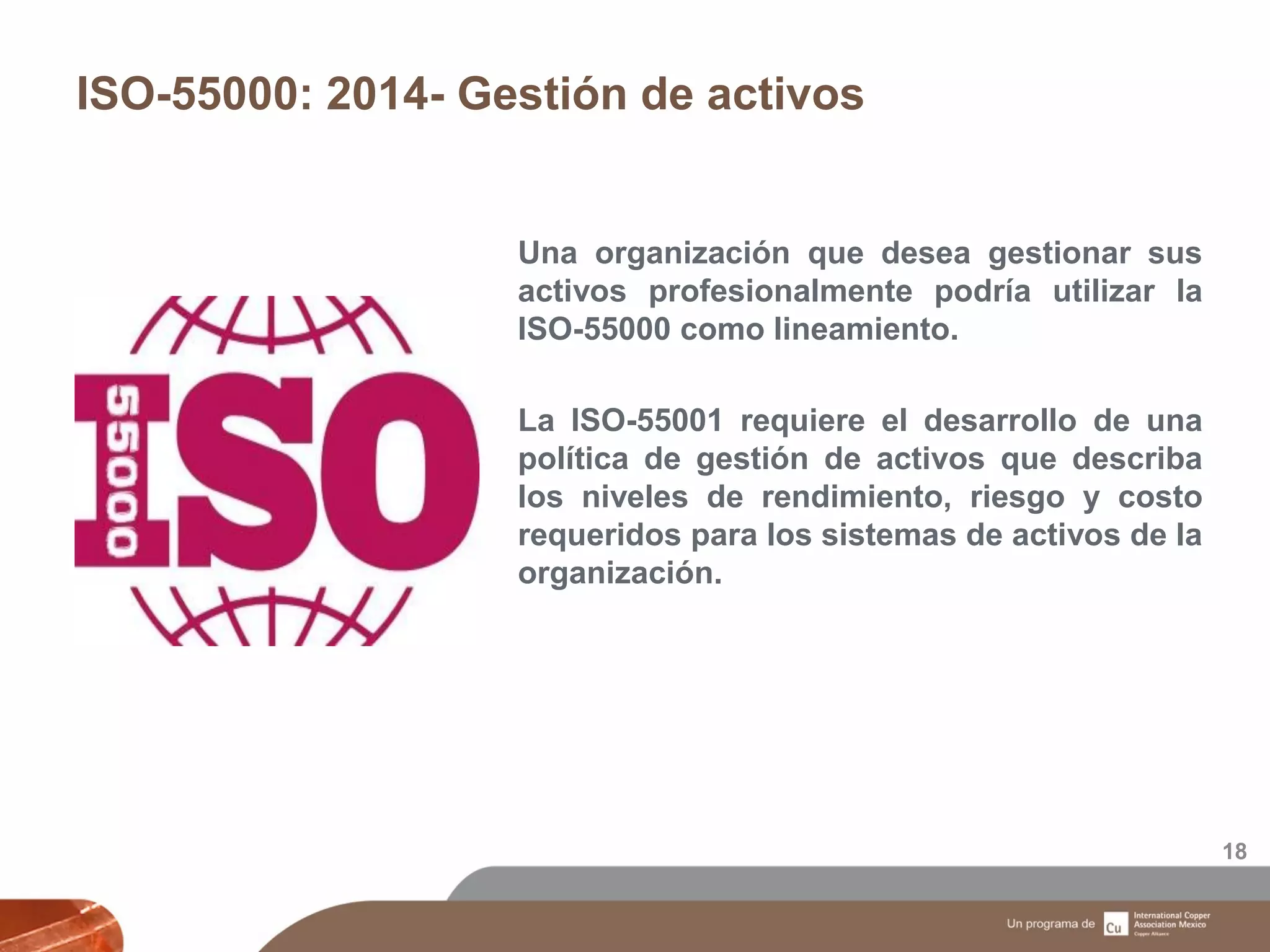 ISO-55000: 2014- Gestión de activos
18
Una organización que desea gestionar sus
activos profesionalmente podría utilizar la
ISO-55000 como lineamiento.
La ISO-55001 requiere el desarrollo de una
política de gestión de activos que describa
los niveles de rendimiento, riesgo y costo
requeridos para los sistemas de activos de la
organización.
 