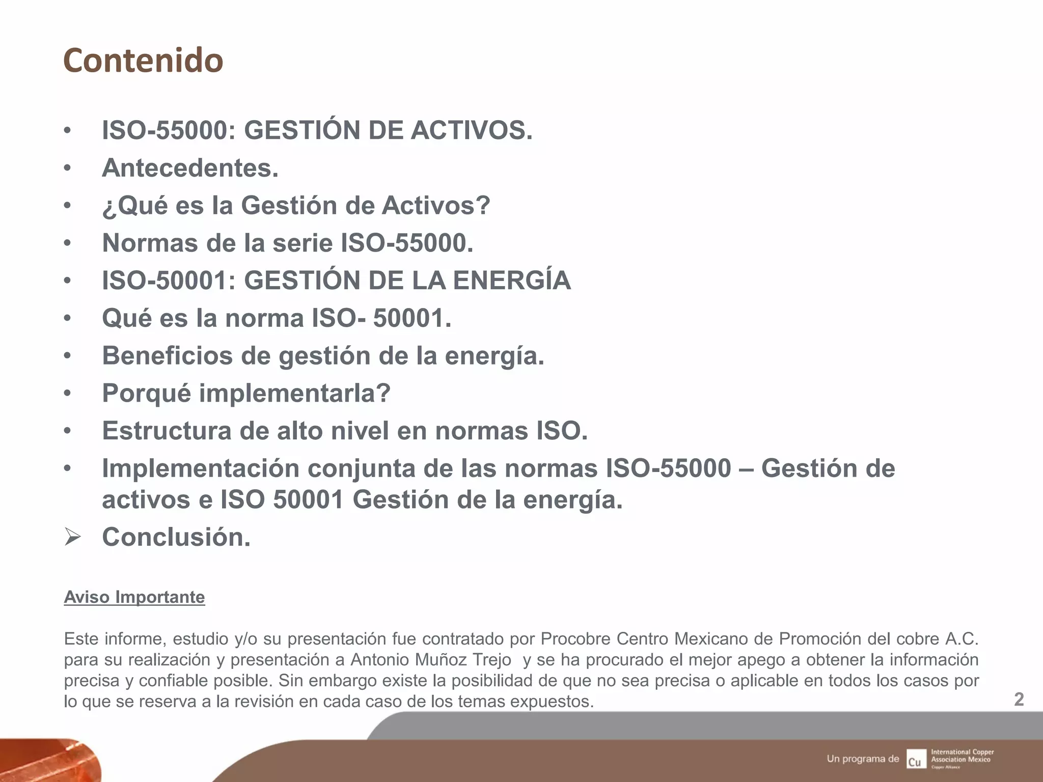 Contenido
2
• ISO-55000: GESTIÓN DE ACTIVOS.
• Antecedentes.
• ¿Qué es la Gestión de Activos?
• Normas de la serie ISO-55000.
• ISO-50001: GESTIÓN DE LA ENERGÍA
• Qué es la norma ISO- 50001.
• Beneficios de gestión de la energía.
• Porqué implementarla?
• Estructura de alto nivel en normas ISO.
• Implementación conjunta de las normas ISO-55000 – Gestión de
activos e ISO 50001 Gestión de la energía.
 Conclusión.
Aviso Importante
Este informe, estudio y/o su presentación fue contratado por Procobre Centro Mexicano de Promoción del cobre A.C.
para su realización y presentación a Antonio Muñoz Trejo y se ha procurado el mejor apego a obtener la información
precisa y confiable posible. Sin embargo existe la posibilidad de que no sea precisa o aplicable en todos los casos por
lo que se reserva a la revisión en cada caso de los temas expuestos.
 