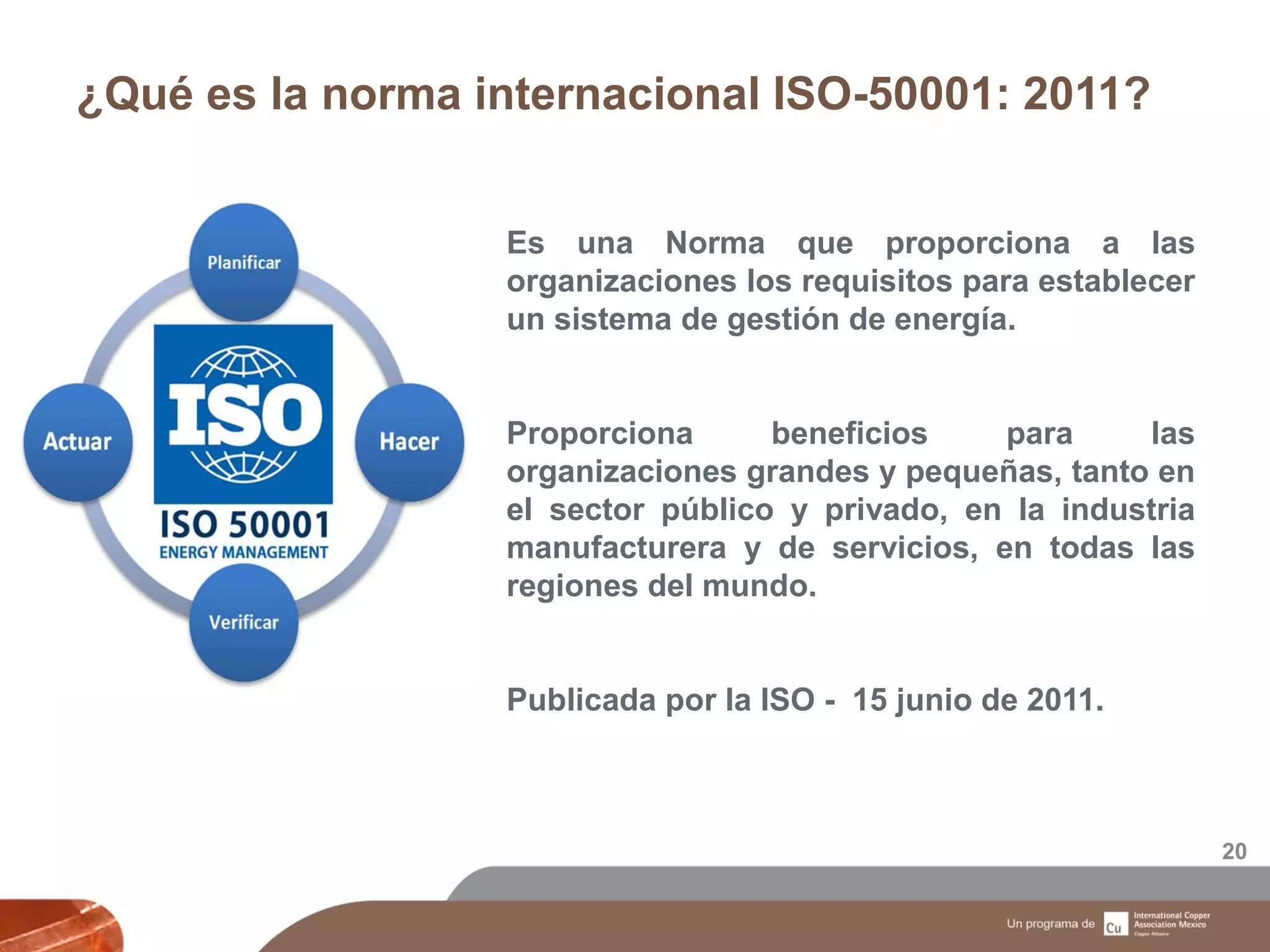 ¿Qué es la norma internacional ISO-50001: 2011?
20
Es una Norma que proporciona a las
organizaciones los requisitos para establecer
un sistema de gestión de energía.
Proporciona beneficios para las
organizaciones grandes y pequeñas, tanto en
el sector público y privado, en la industria
manufacturera y de servicios, en todas las
regiones del mundo.
Publicada por la ISO - 15 junio de 2011.
 