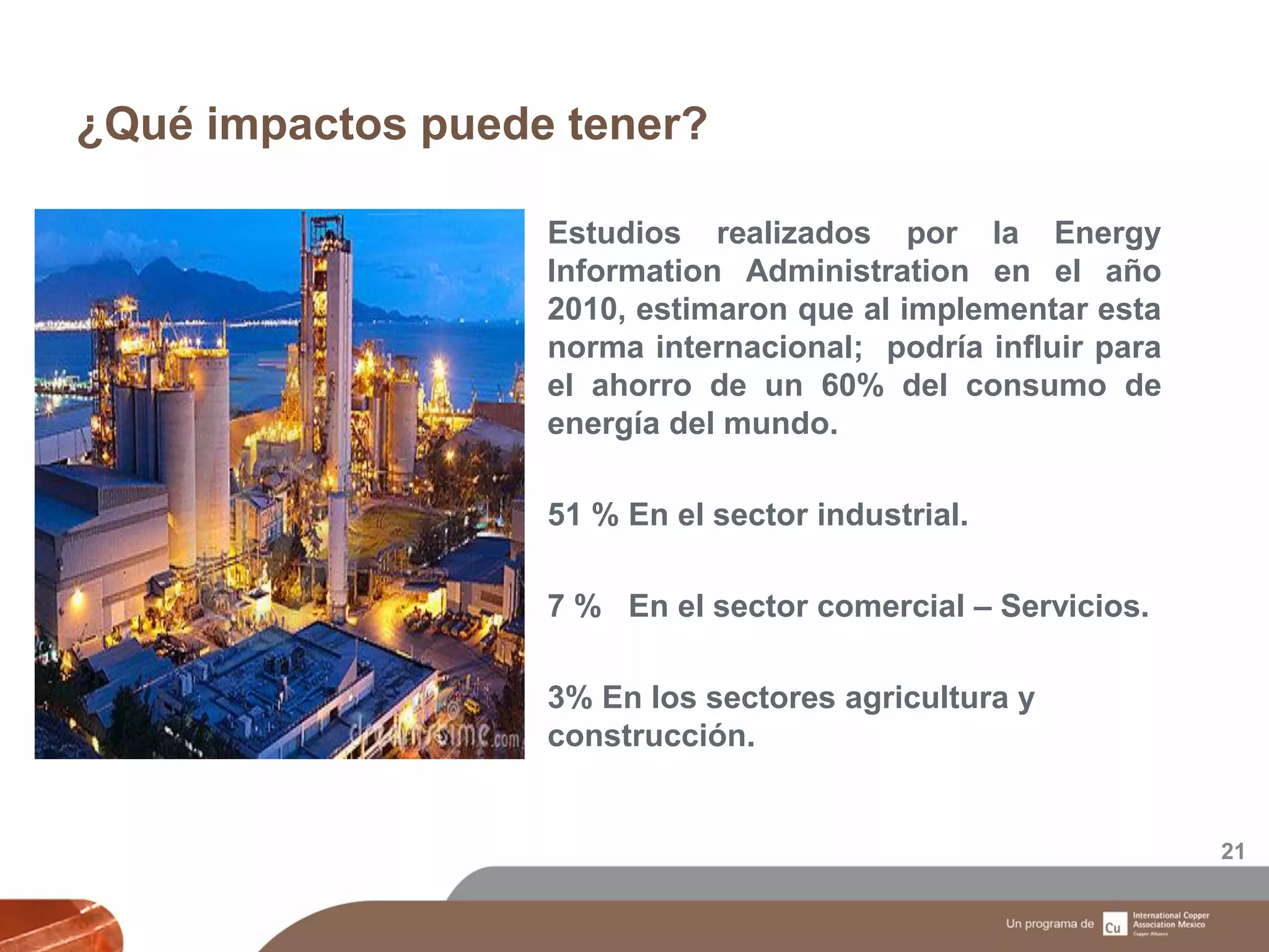 ¿Qué impactos puede tener?
21
Estudios realizados por la Energy
Information Administration en el año
2010, estimaron que al implementar esta
norma internacional; podría influir para
el ahorro de un 60% del consumo de
energía del mundo.
51 % En el sector industrial.
7 % En el sector comercial – Servicios.
3% En los sectores agricultura y
construcción.
 