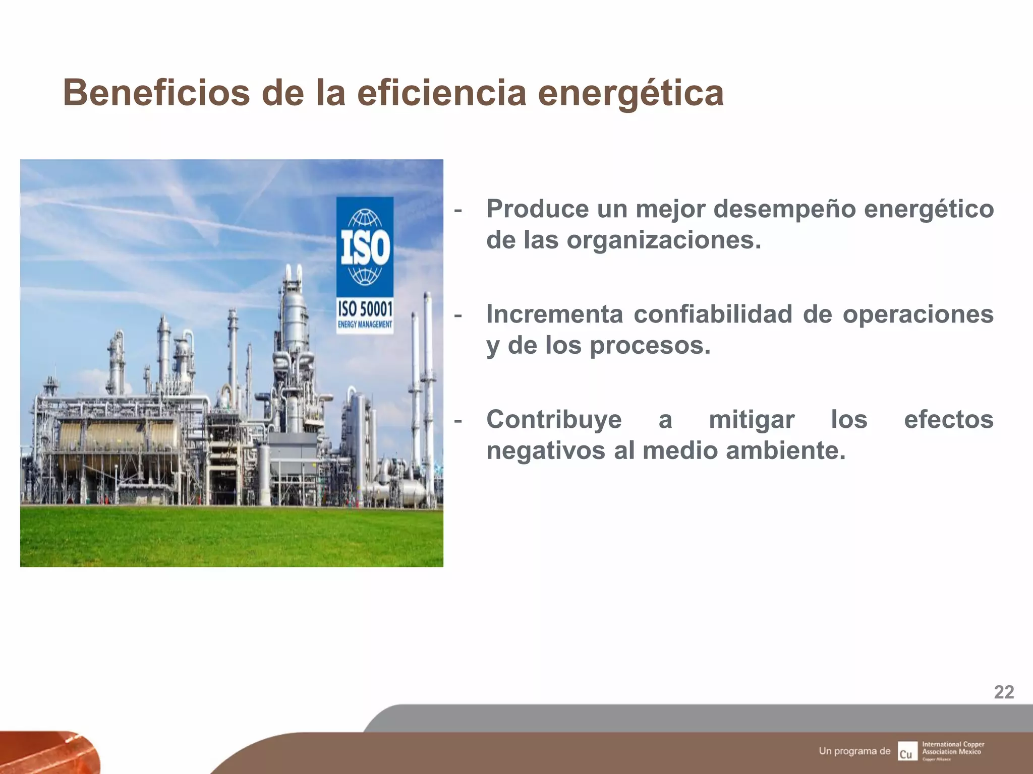 Beneficios de la eficiencia energética
22
- Produce un mejor desempeño energético
de las organizaciones.
- Incrementa confiabilidad de operaciones
y de los procesos.
- Contribuye a mitigar los efectos
negativos al medio ambiente.
 