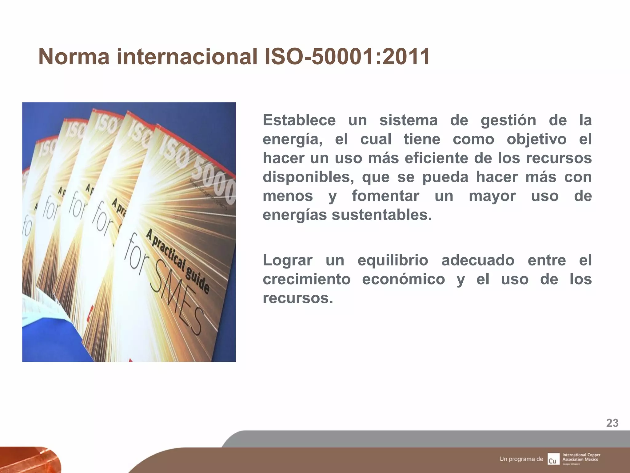 Norma internacional ISO-50001:2011
23
Establece un sistema de gestión de la
energía, el cual tiene como objetivo el
hacer un uso más eficiente de los recursos
disponibles, que se pueda hacer más con
menos y fomentar un mayor uso de
energías sustentables.
Lograr un equilibrio adecuado entre el
crecimiento económico y el uso de los
recursos.
 