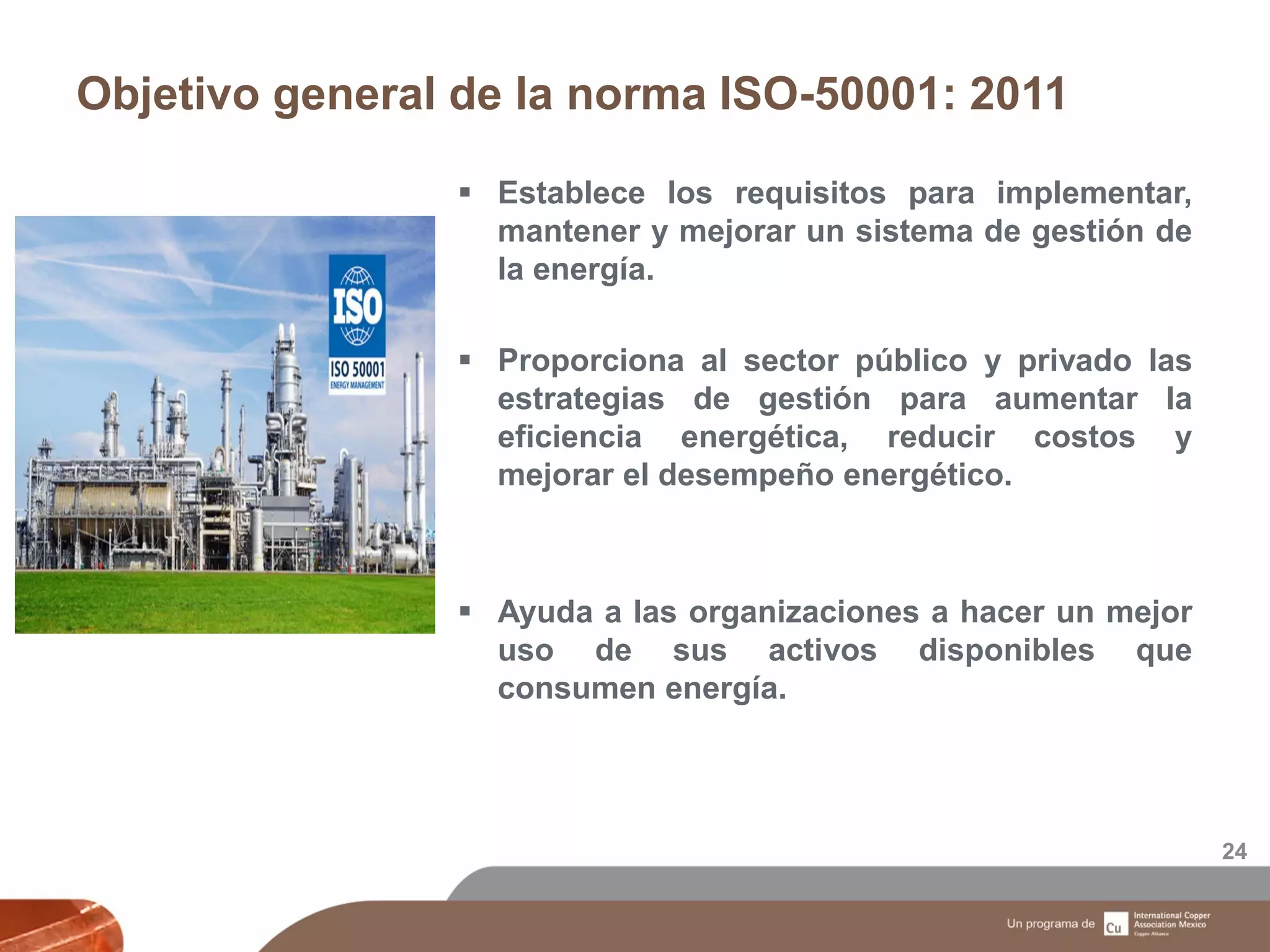 Objetivo general de la norma ISO-50001: 2011
24
 Establece los requisitos para implementar,
mantener y mejorar un sistema de gestión de
la energía.
 Proporciona al sector público y privado las
estrategias de gestión para aumentar la
eficiencia energética, reducir costos y
mejorar el desempeño energético.
 Ayuda a las organizaciones a hacer un mejor
uso de sus activos disponibles que
consumen energía.
 