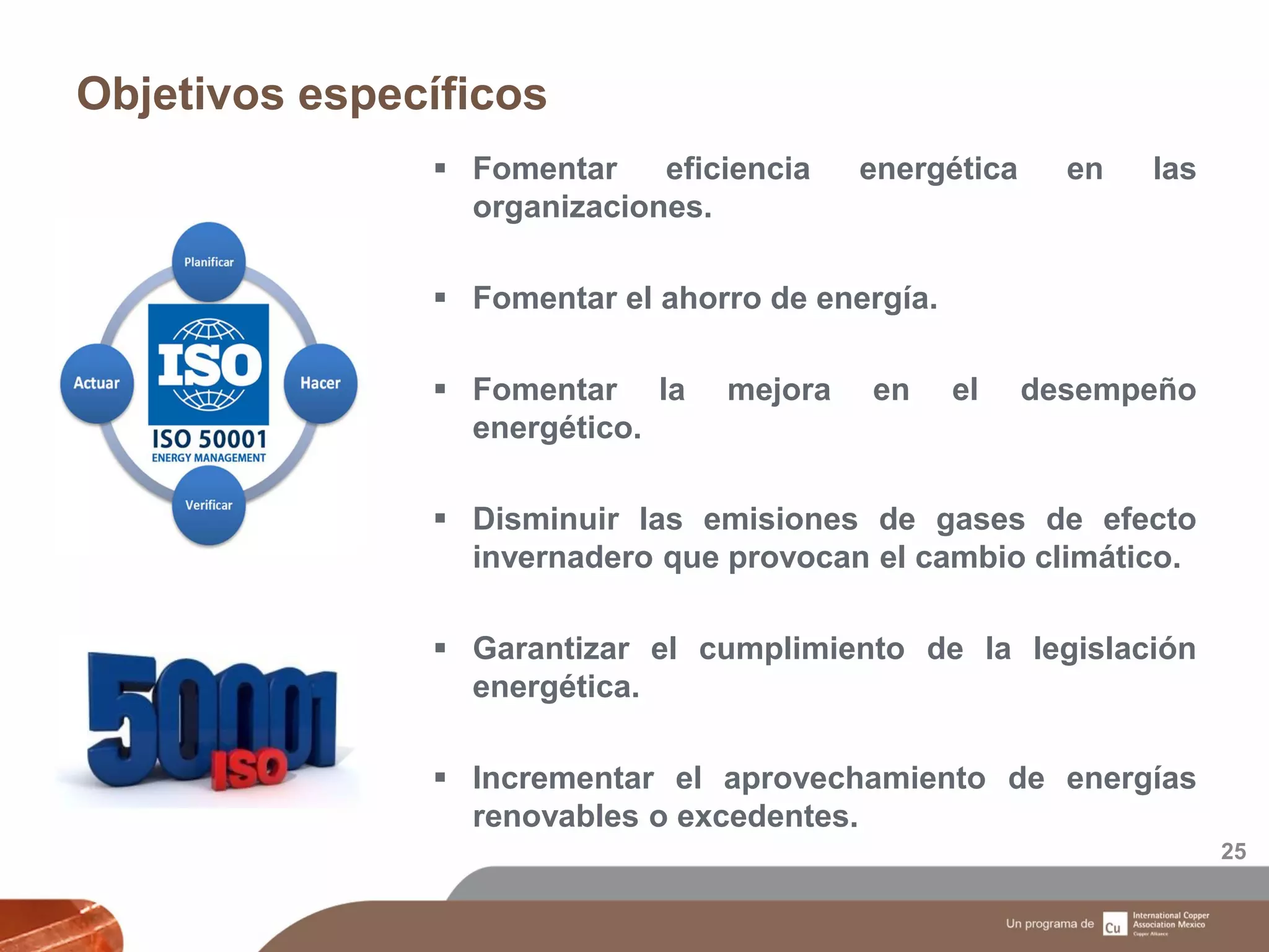 Objetivos específicos
25
 Fomentar eficiencia energética en las
organizaciones.
 Fomentar el ahorro de energía.
 Fomentar la mejora en el desempeño
energético.
 Disminuir las emisiones de gases de efecto
invernadero que provocan el cambio climático.
 Garantizar el cumplimiento de la legislación
energética.
 Incrementar el aprovechamiento de energías
renovables o excedentes.
 
