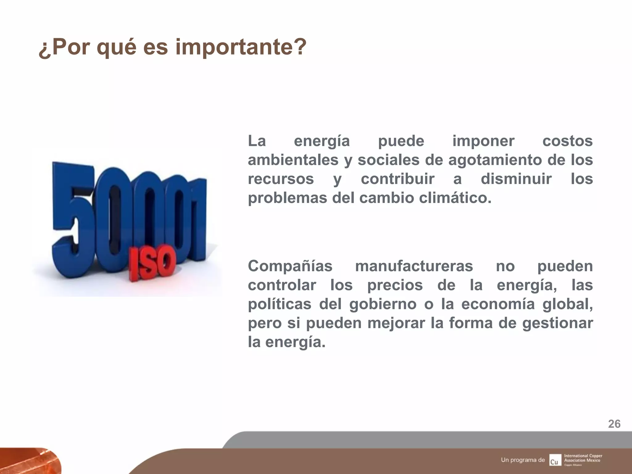 ¿Por qué es importante?
26
La energía puede imponer costos
ambientales y sociales de agotamiento de los
recursos y contribuir a disminuir los
problemas del cambio climático.
Compañías manufactureras no pueden
controlar los precios de la energía, las
políticas del gobierno o la economía global,
pero si pueden mejorar la forma de gestionar
la energía.
 