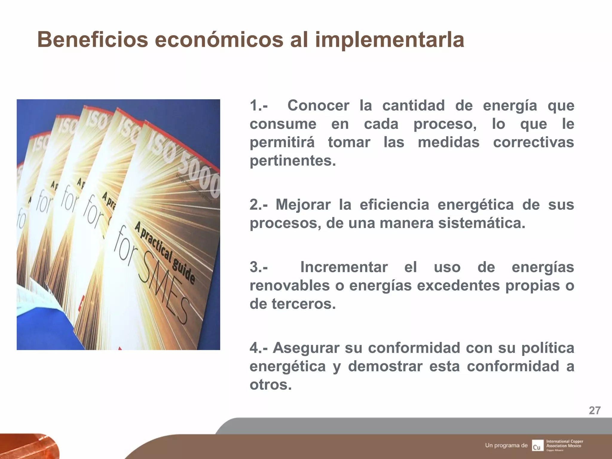 Beneficios económicos al implementarla
27
1.- Conocer la cantidad de energía que
consume en cada proceso, lo que le
permitirá tomar las medidas correctivas
pertinentes.
2.- Mejorar la eficiencia energética de sus
procesos, de una manera sistemática.
3.- Incrementar el uso de energías
renovables o energías excedentes propias o
de terceros.
4.- Asegurar su conformidad con su política
energética y demostrar esta conformidad a
otros.
 
