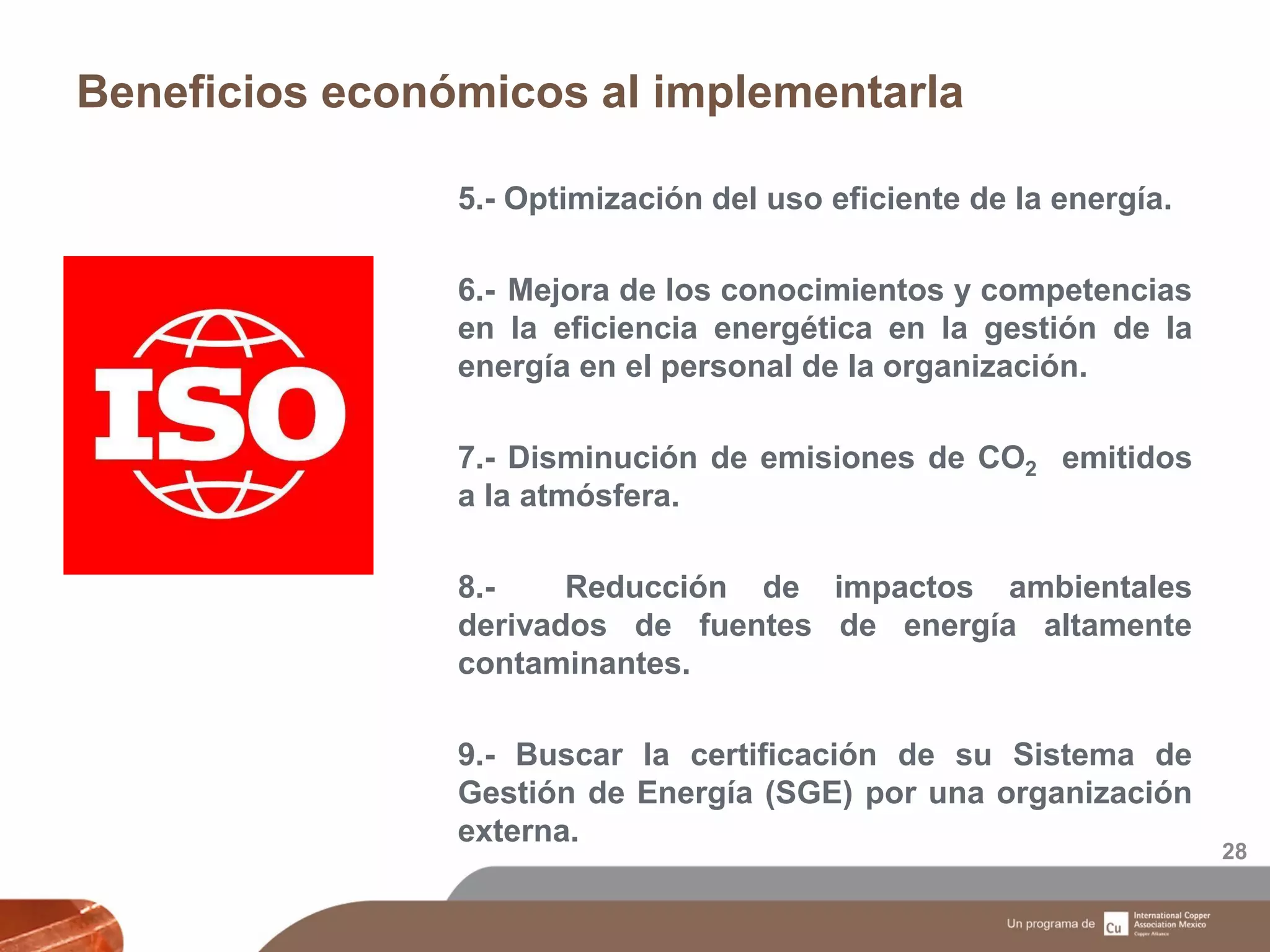 Beneficios económicos al implementarla
28
5.- Optimización del uso eficiente de la energía.
6.- Mejora de los conocimientos y competencias
en la eficiencia energética en la gestión de la
energía en el personal de la organización.
7.- Disminución de emisiones de CO2 emitidos
a la atmósfera.
8.- Reducción de impactos ambientales
derivados de fuentes de energía altamente
contaminantes.
9.- Buscar la certificación de su Sistema de
Gestión de Energía (SGE) por una organización
externa.
 