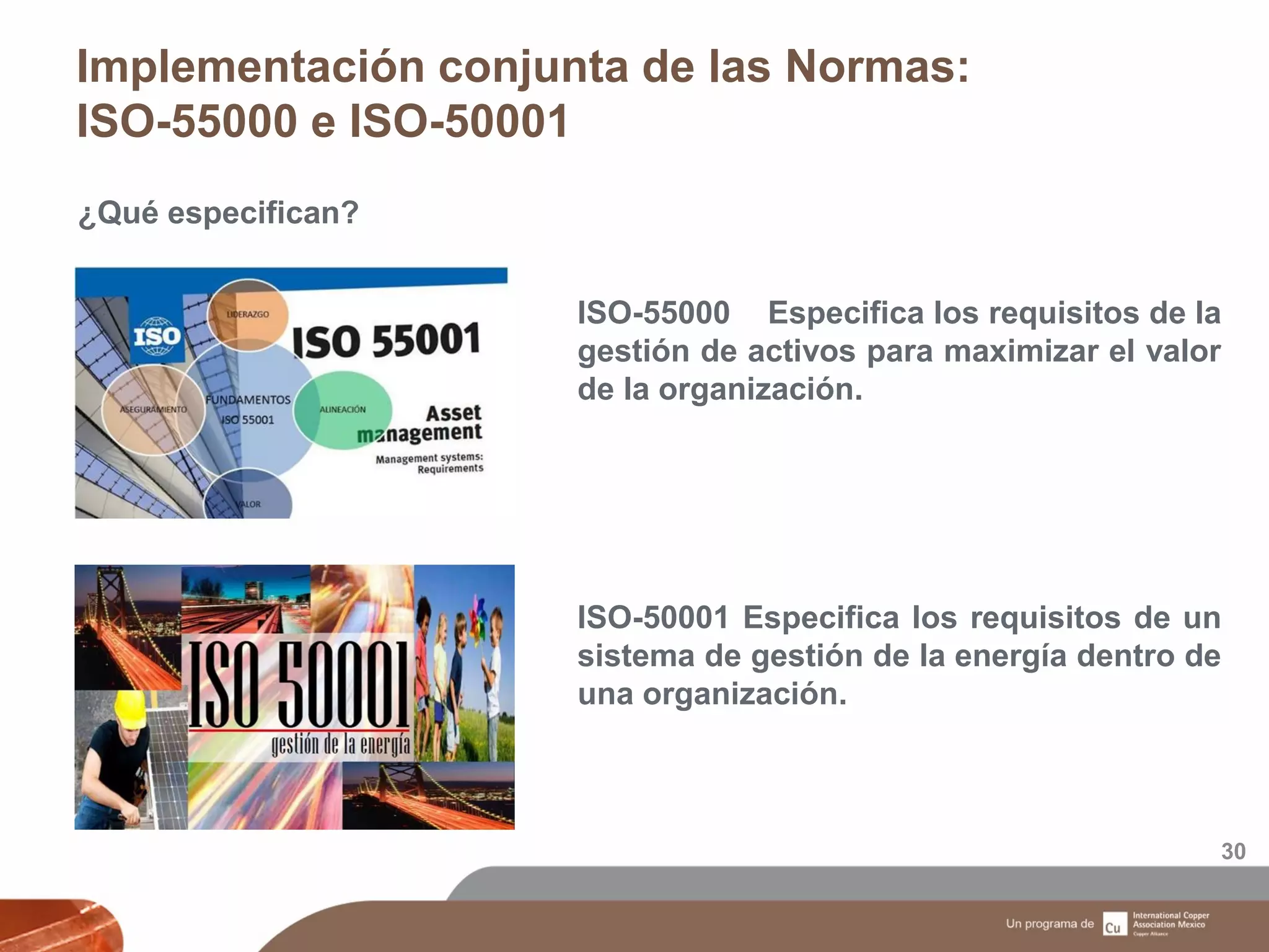 Implementación conjunta de las Normas:
ISO-55000 e ISO-50001
30
¿Qué especifican?
ISO-55000 Especifica los requisitos de la
gestión de activos para maximizar el valor
de la organización.
ISO-50001 Especifica los requisitos de un
sistema de gestión de la energía dentro de
una organización.
 
