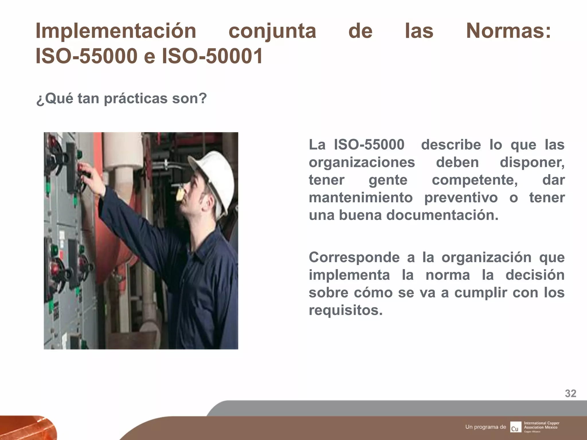 Implementación conjunta de las Normas:
ISO-55000 e ISO-50001
32
¿Qué tan prácticas son?
La ISO-55000 describe lo que las
organizaciones deben disponer,
tener gente competente, dar
mantenimiento preventivo o tener
una buena documentación.
Corresponde a la organización que
implementa la norma la decisión
sobre cómo se va a cumplir con los
requisitos.
 