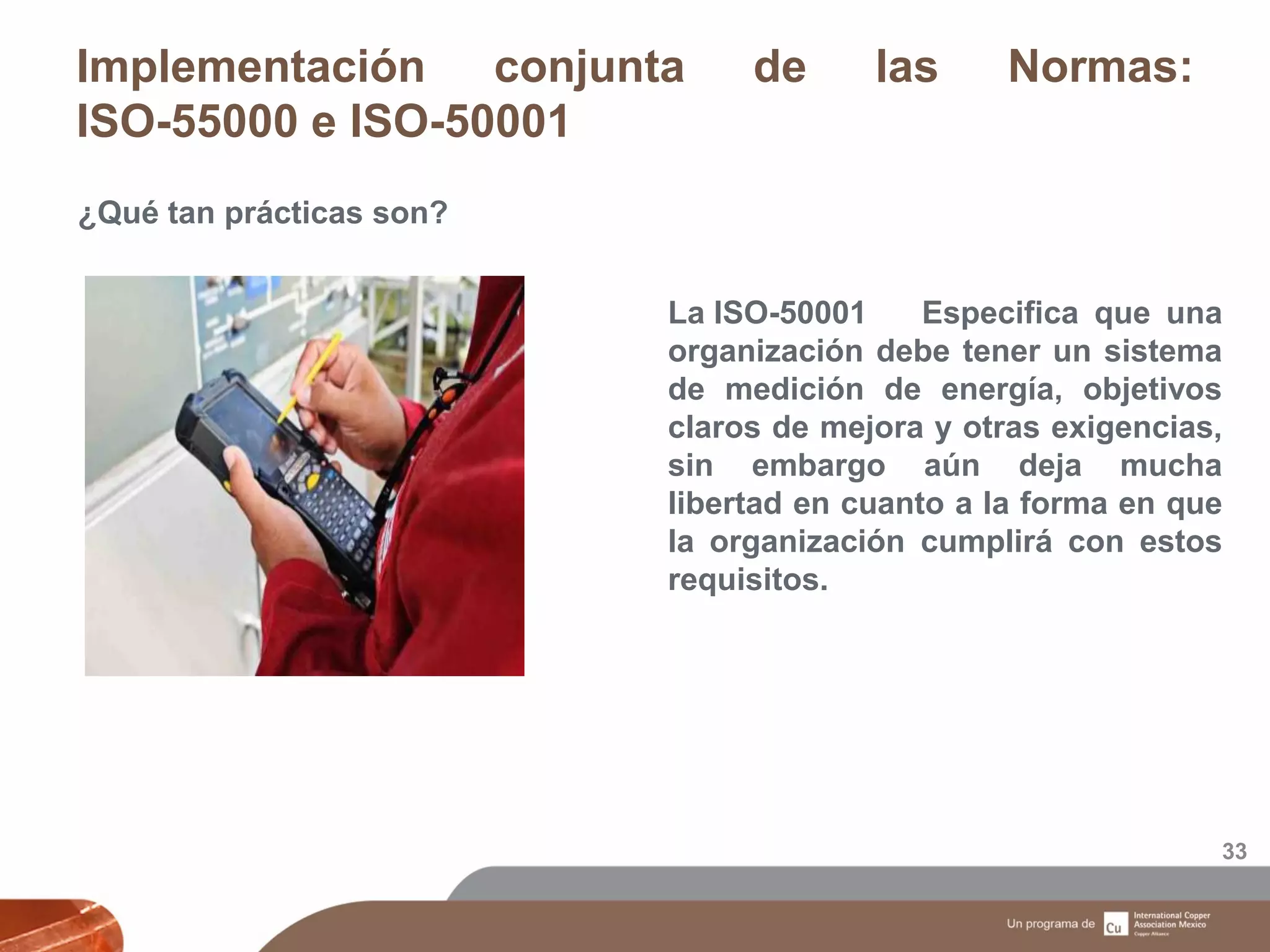Implementación conjunta de las Normas:
ISO-55000 e ISO-50001
33
¿Qué tan prácticas son?
La ISO-50001 Especifica que una
organización debe tener un sistema
de medición de energía, objetivos
claros de mejora y otras exigencias,
sin embargo aún deja mucha
libertad en cuanto a la forma en que
la organización cumplirá con estos
requisitos.
 