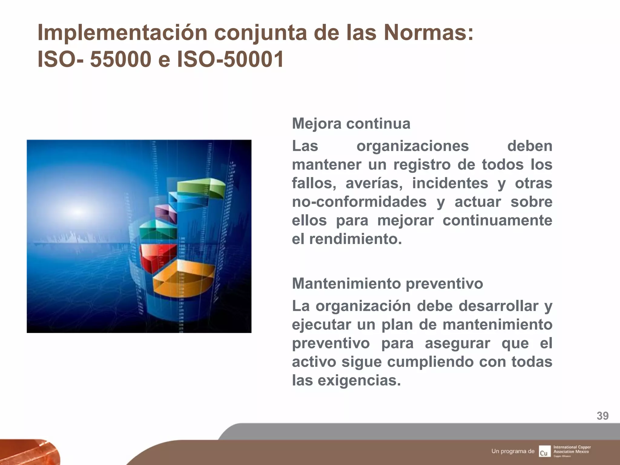 Implementación conjunta de las Normas:
ISO- 55000 e ISO-50001
39
Mejora continua
Las organizaciones deben
mantener un registro de todos los
fallos, averías, incidentes y otras
no-conformidades y actuar sobre
ellos para mejorar continuamente
el rendimiento.
Mantenimiento preventivo
La organización debe desarrollar y
ejecutar un plan de mantenimiento
preventivo para asegurar que el
activo sigue cumpliendo con todas
las exigencias.
 