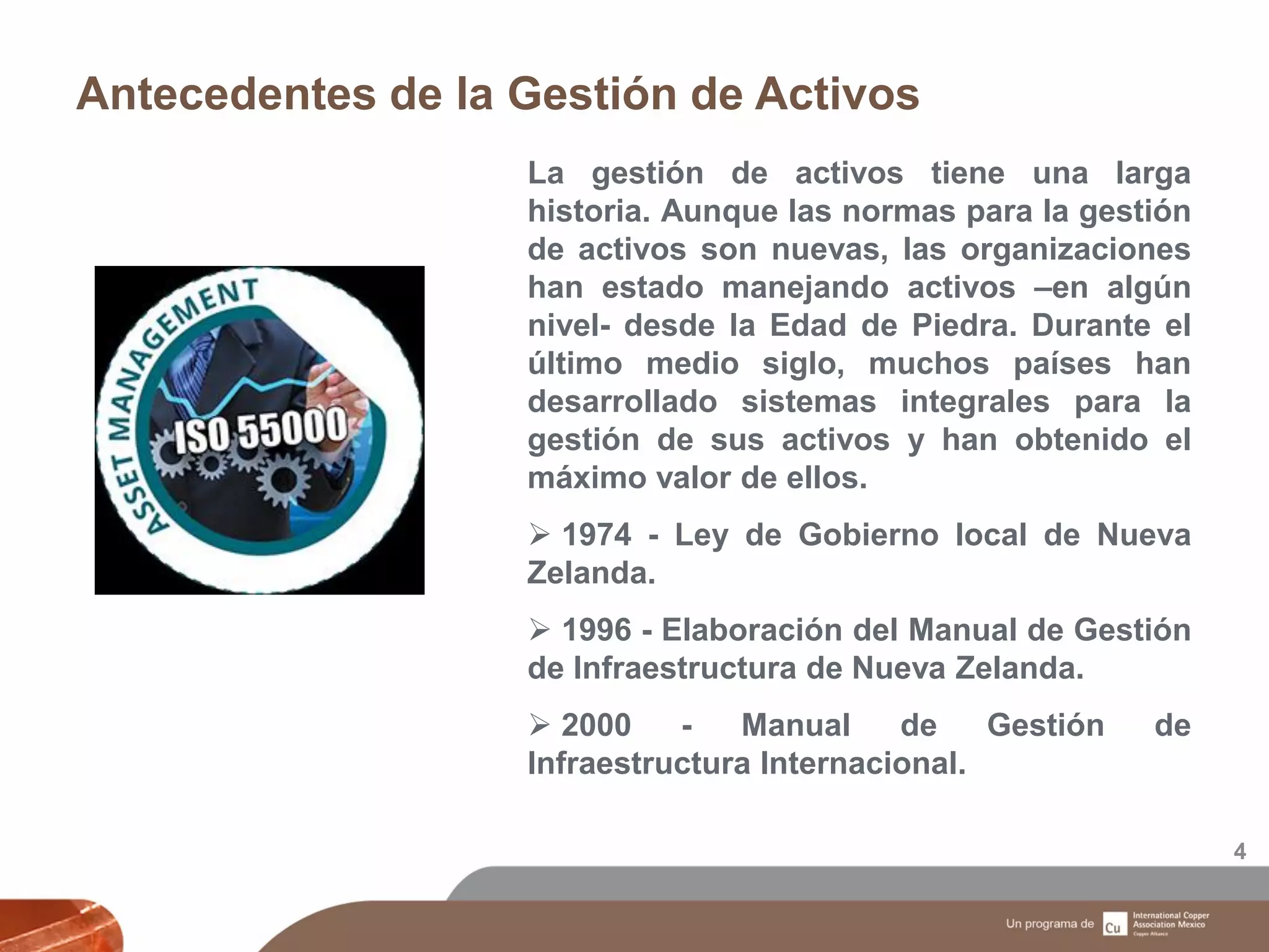 Antecedentes de la Gestión de Activos
4
La gestión de activos tiene una larga
historia. Aunque las normas para la gestión
de activos son nuevas, las organizaciones
han estado manejando activos –en algún
nivel- desde la Edad de Piedra. Durante el
último medio siglo, muchos países han
desarrollado sistemas integrales para la
gestión de sus activos y han obtenido el
máximo valor de ellos.
 1974 - Ley de Gobierno local de Nueva
Zelanda.
 1996 - Elaboración del Manual de Gestión
de Infraestructura de Nueva Zelanda.
 2000 - Manual de Gestión de
Infraestructura Internacional.
 