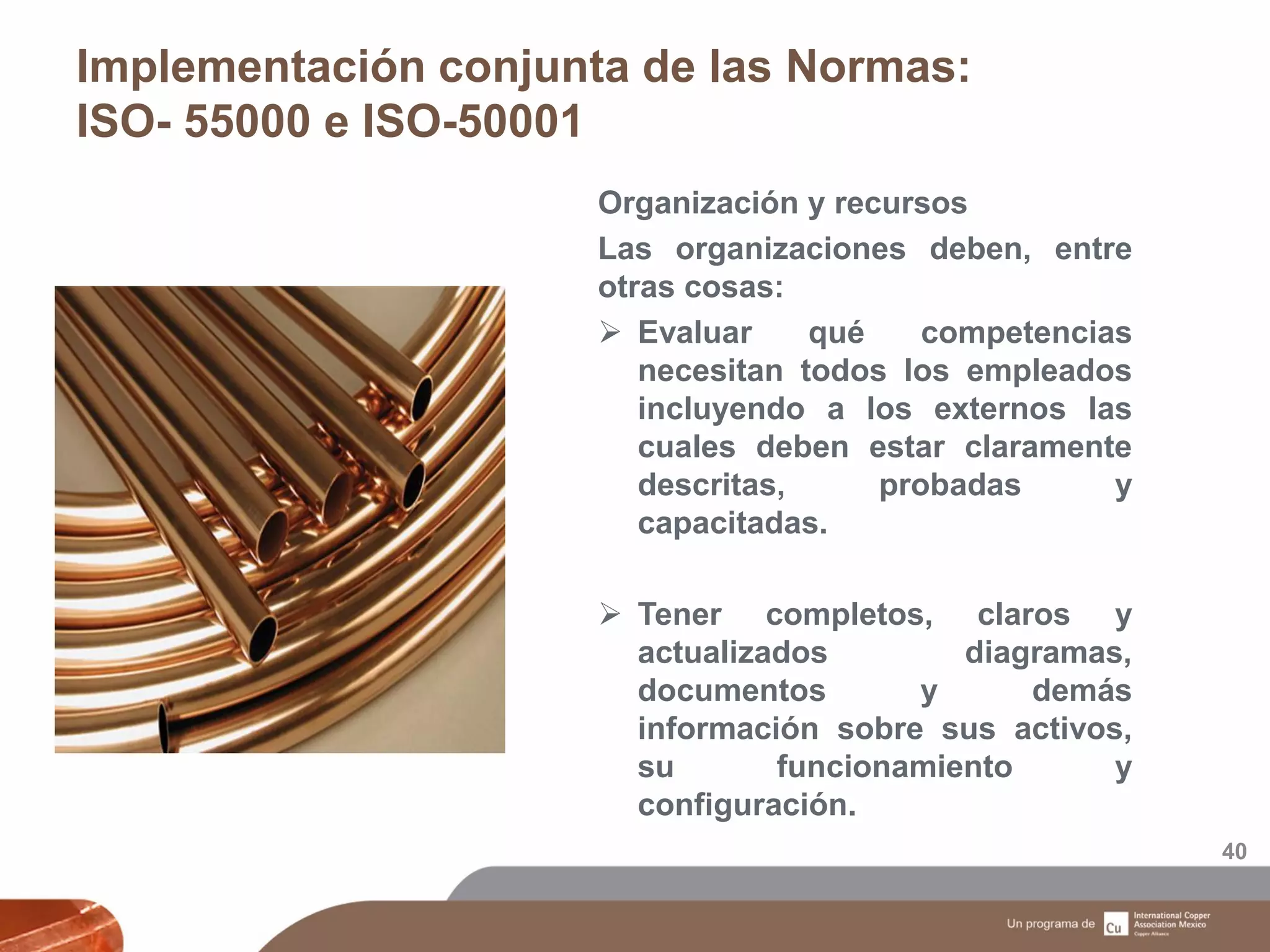 Implementación conjunta de las Normas:
ISO- 55000 e ISO-50001
40
Organización y recursos
Las organizaciones deben, entre
otras cosas:
 Evaluar qué competencias
necesitan todos los empleados
incluyendo a los externos las
cuales deben estar claramente
descritas, probadas y
capacitadas.
 Tener completos, claros y
actualizados diagramas,
documentos y demás
información sobre sus activos,
su funcionamiento y
configuración.
 