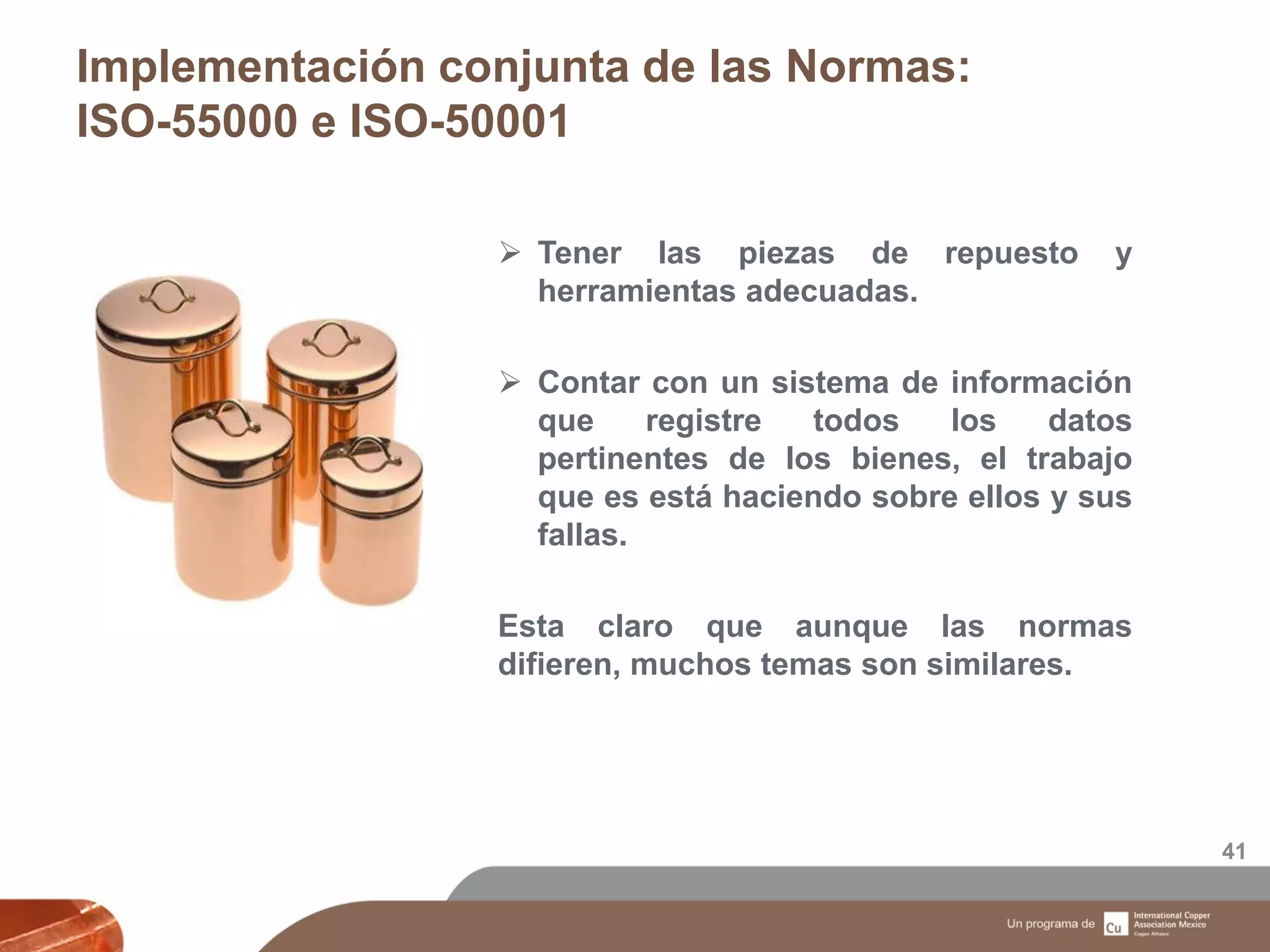 Implementación conjunta de las Normas:
ISO-55000 e ISO-50001
41
 Tener las piezas de repuesto y
herramientas adecuadas.
 Contar con un sistema de información
que registre todos los datos
pertinentes de los bienes, el trabajo
que es está haciendo sobre ellos y sus
fallas.
Esta claro que aunque las normas
difieren, muchos temas son similares.
 