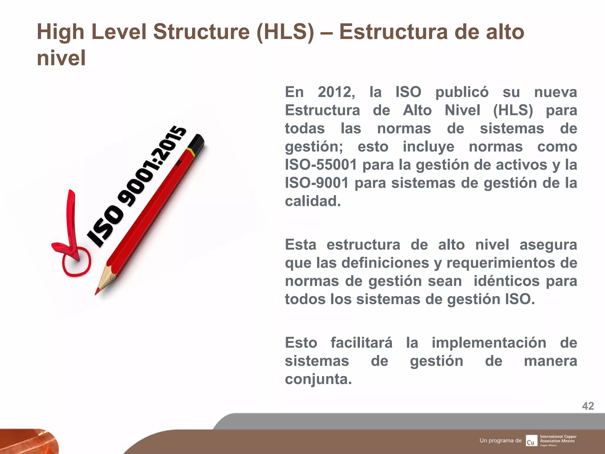 High Level Structure (HLS) – Estructura de alto
nivel
42
En 2012, la ISO publicó su nueva
Estructura de Alto Nivel (HLS) para
todas las normas de sistemas de
gestión; esto incluye normas como
ISO-55001 para la gestión de activos y la
ISO-9001 para sistemas de gestión de la
calidad.
Esta estructura de alto nivel asegura
que las definiciones y requerimientos de
normas de gestión sean idénticos para
todos los sistemas de gestión ISO.
Esto facilitará la implementación de
sistemas de gestión de manera
conjunta.
 