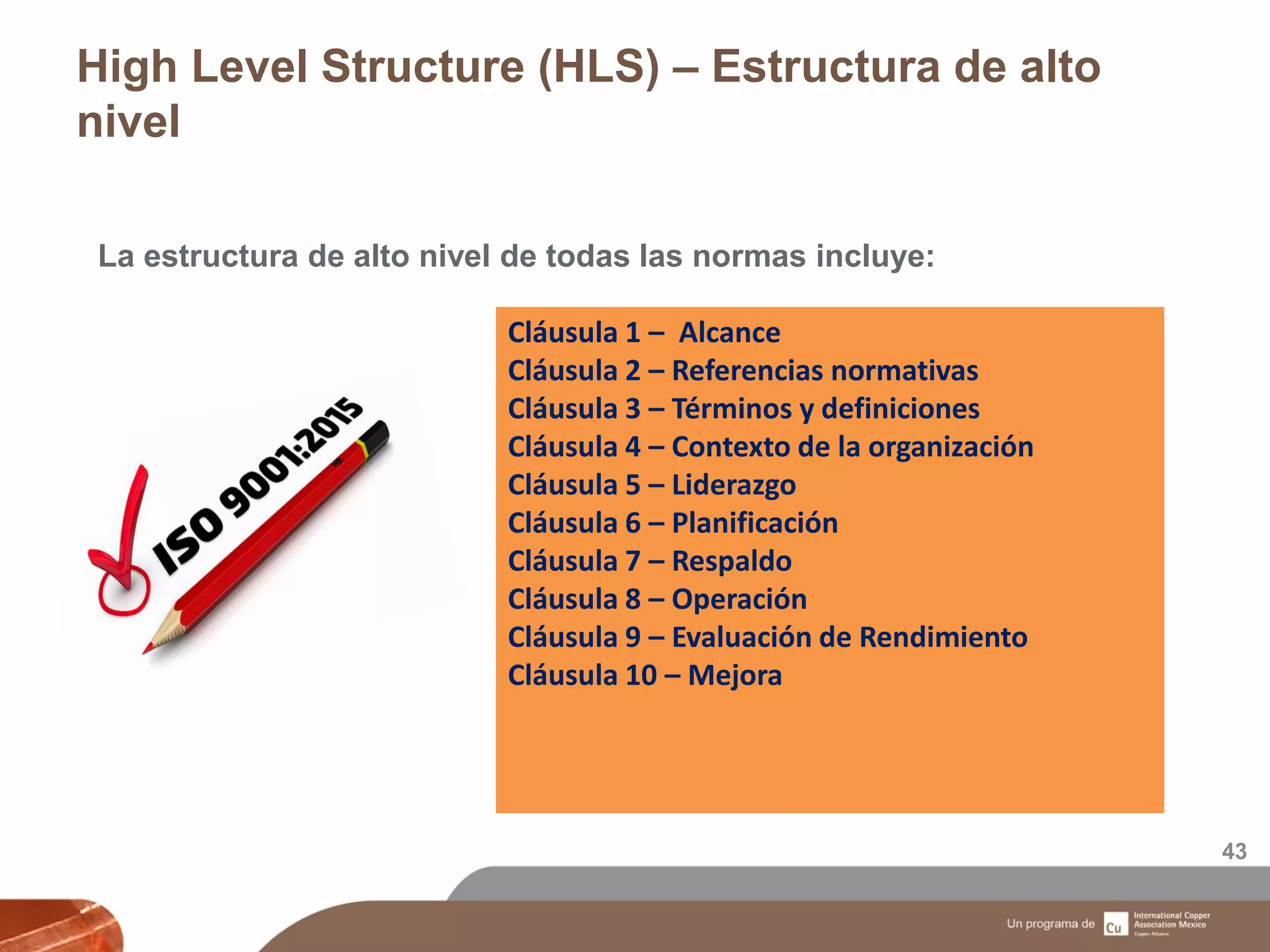 High Level Structure (HLS) – Estructura de alto
nivel
43
La estructura de alto nivel de todas las normas incluye:
Cláusula 1 – Alcance
Cláusula 2 – Referencias normativas
Cláusula 3 – Términos y definiciones
Cláusula 4 – Contexto de la organización
Cláusula 5 – Liderazgo
Cláusula 6 – Planificación
Cláusula 7 – Respaldo
Cláusula 8 – Operación
Cláusula 9 – Evaluación de Rendimiento
Cláusula 10 – Mejora
 