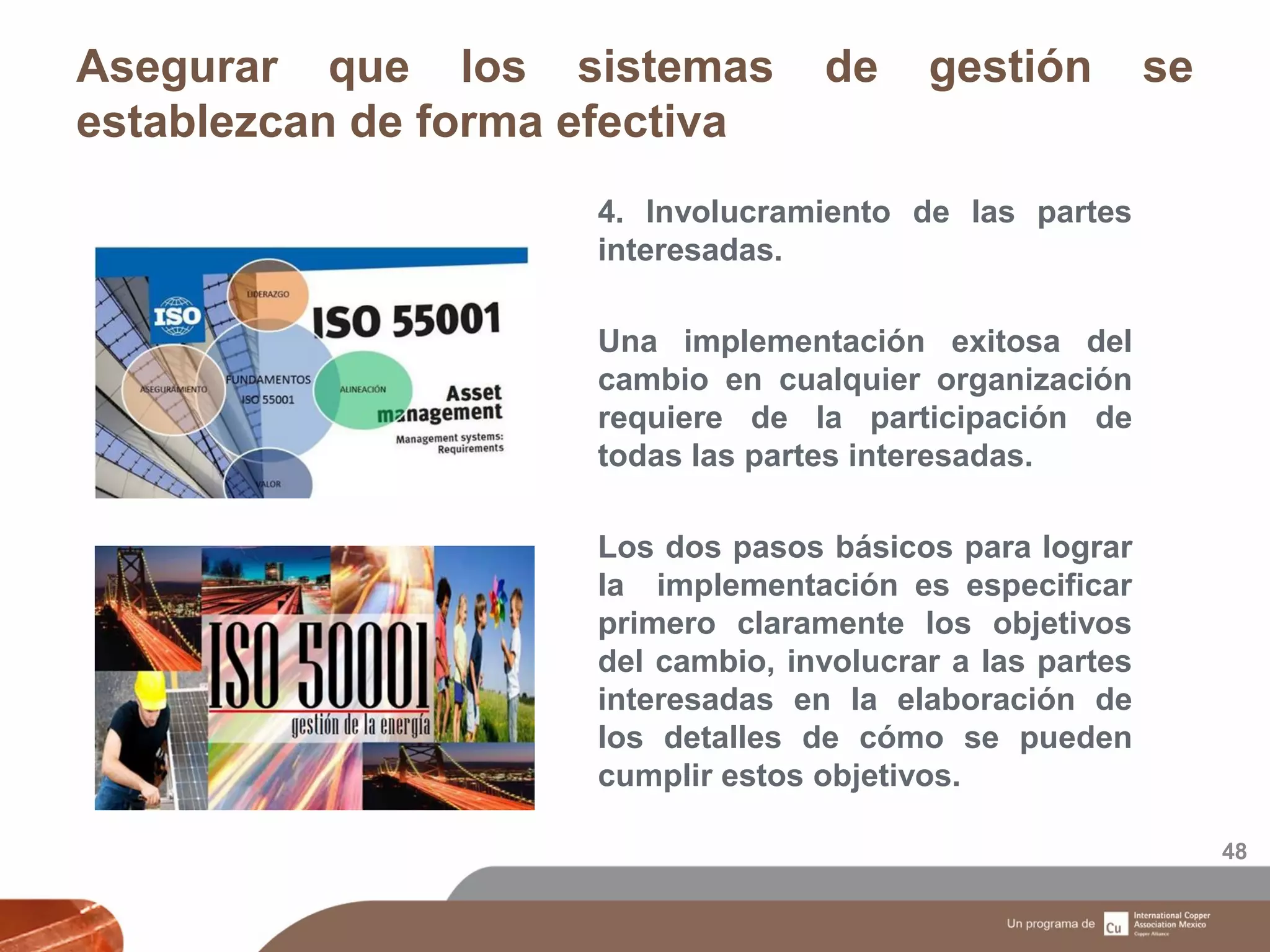 Asegurar que los sistemas de gestión se
establezcan de forma efectiva
48
4. Involucramiento de las partes
interesadas.
Una implementación exitosa del
cambio en cualquier organización
requiere de la participación de
todas las partes interesadas.
Los dos pasos básicos para lograr
la implementación es especificar
primero claramente los objetivos
del cambio, involucrar a las partes
interesadas en la elaboración de
los detalles de cómo se pueden
cumplir estos objetivos.
 