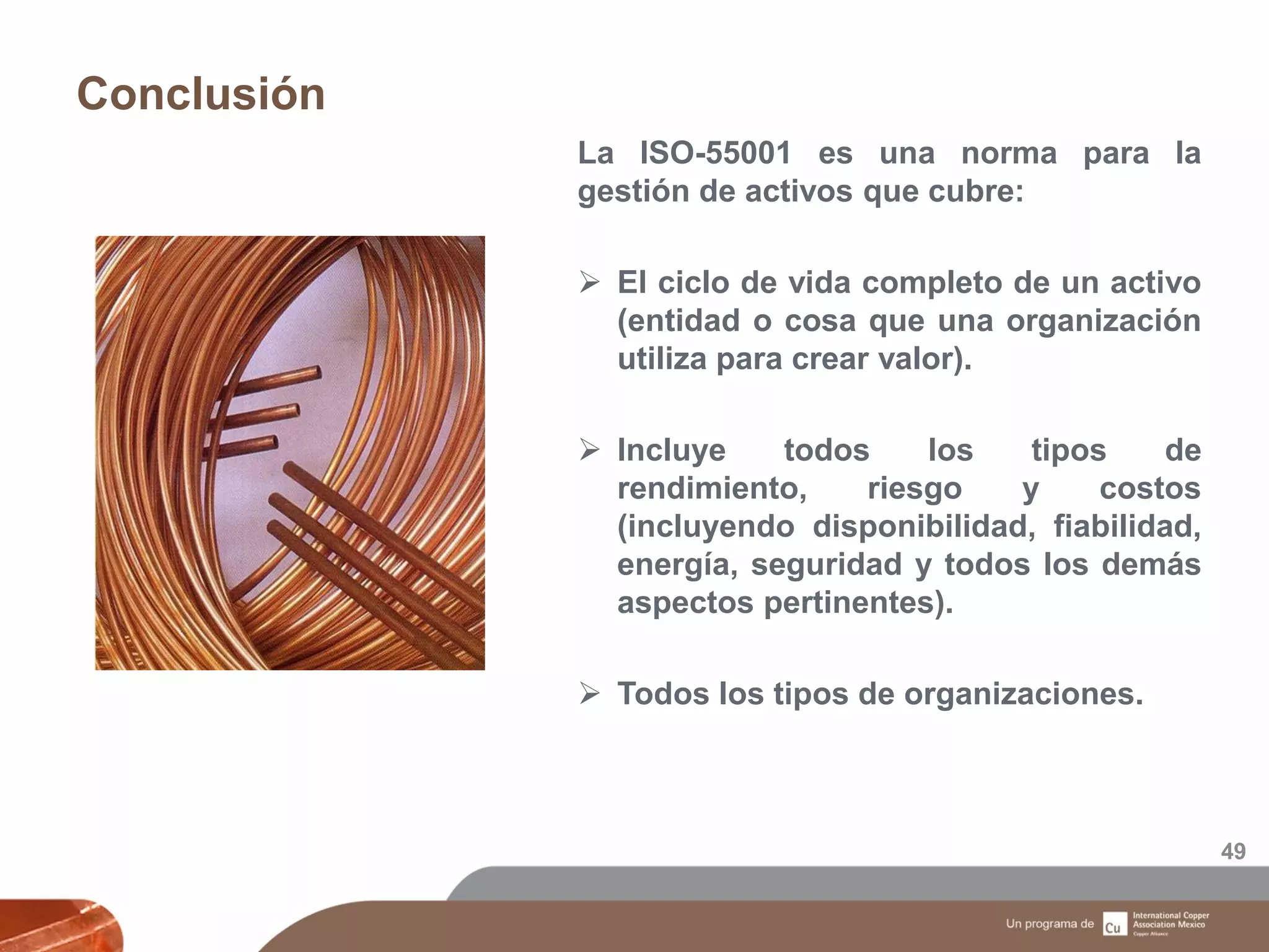 Conclusión
49
La ISO-55001 es una norma para la
gestión de activos que cubre:
 El ciclo de vida completo de un activo
(entidad o cosa que una organización
utiliza para crear valor).
 Incluye todos los tipos de
rendimiento, riesgo y costos
(incluyendo disponibilidad, fiabilidad,
energía, seguridad y todos los demás
aspectos pertinentes).
 Todos los tipos de organizaciones.
 