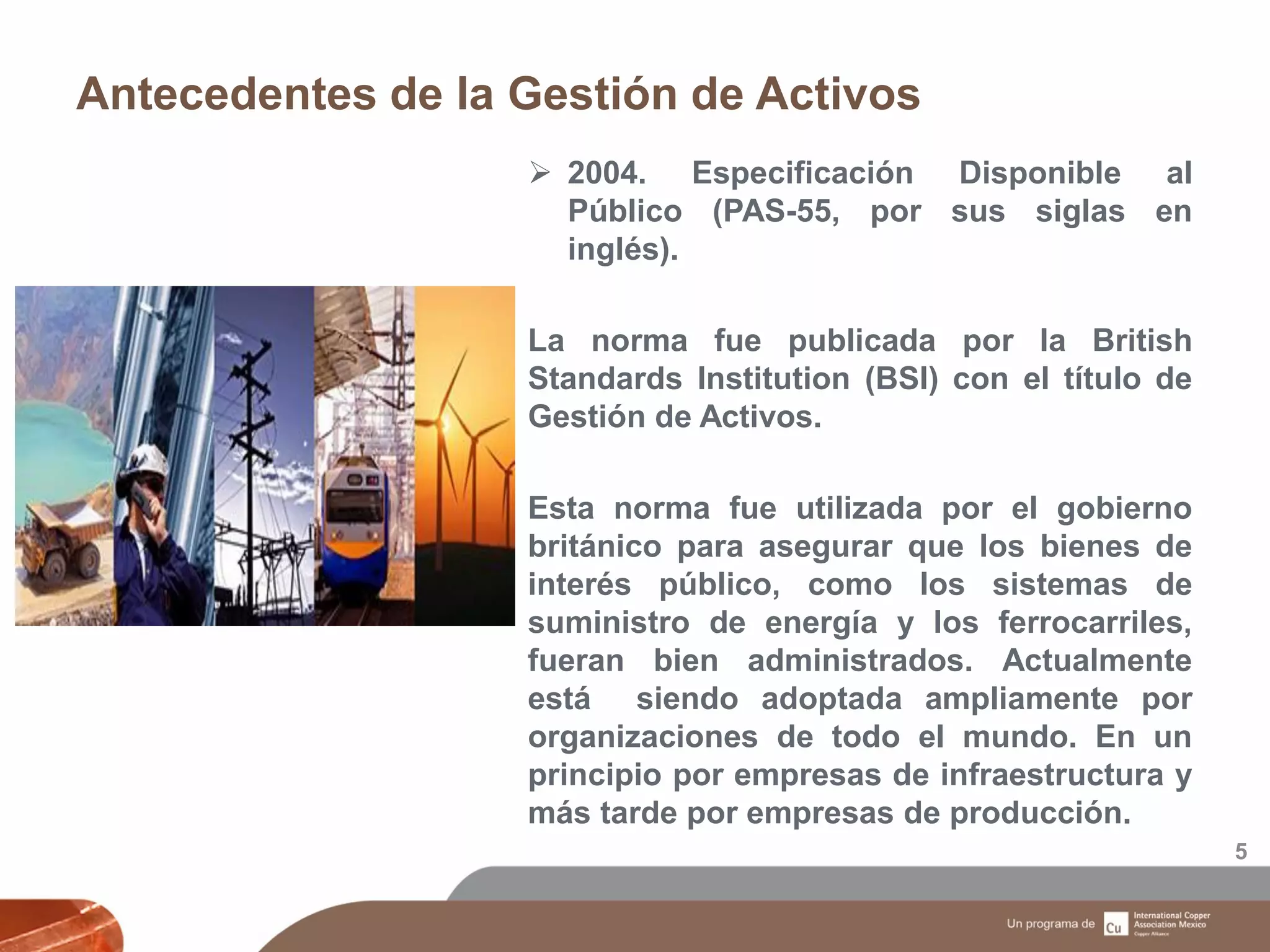 Antecedentes de la Gestión de Activos
5
 2004. Especificación Disponible al
Público (PAS-55, por sus siglas en
inglés).
La norma fue publicada por la British
Standards Institution (BSI) con el título de
Gestión de Activos.
Esta norma fue utilizada por el gobierno
británico para asegurar que los bienes de
interés público, como los sistemas de
suministro de energía y los ferrocarriles,
fueran bien administrados. Actualmente
está siendo adoptada ampliamente por
organizaciones de todo el mundo. En un
principio por empresas de infraestructura y
más tarde por empresas de producción.
 