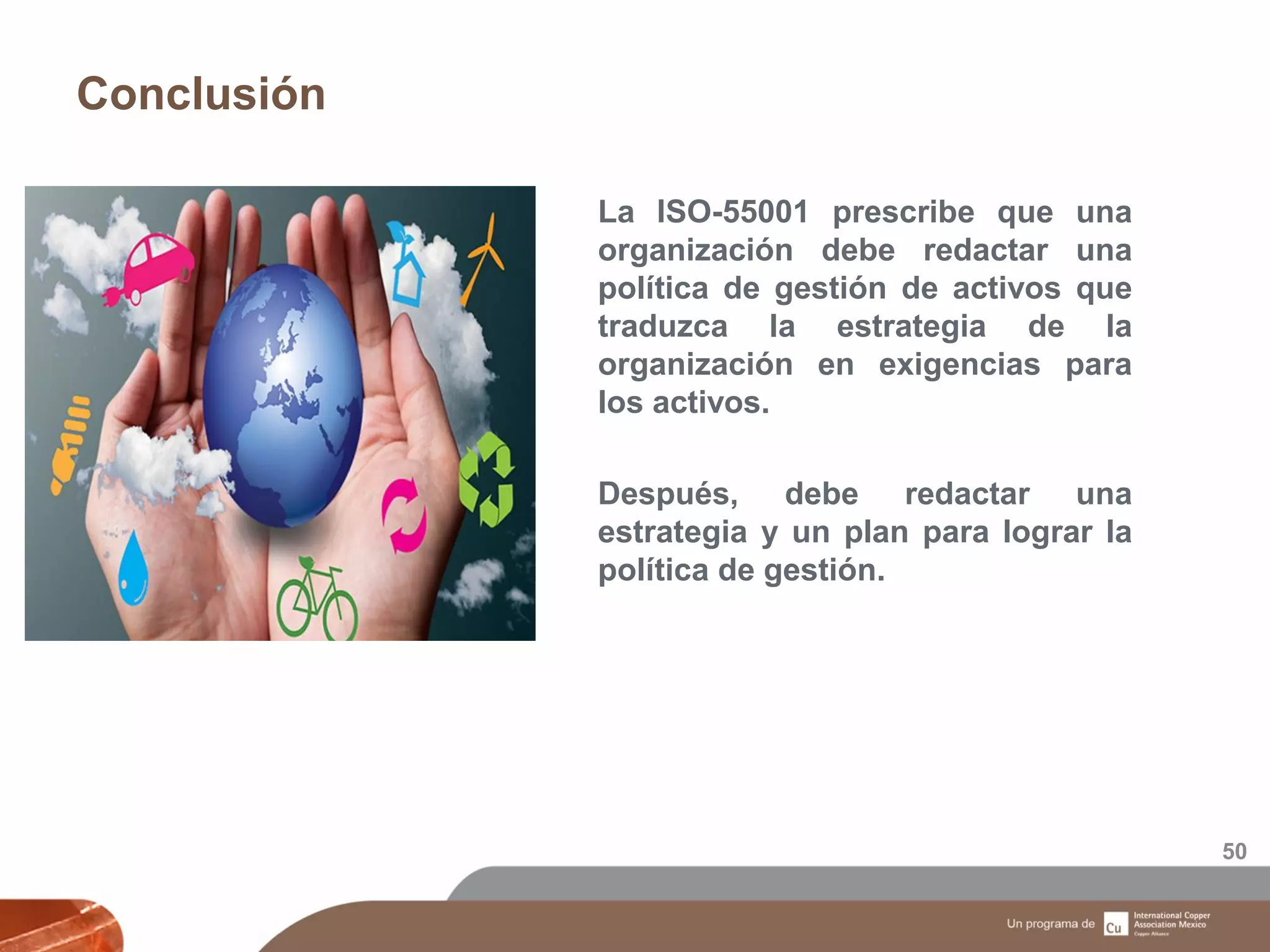 Conclusión
50
La ISO-55001 prescribe que una
organización debe redactar una
política de gestión de activos que
traduzca la estrategia de la
organización en exigencias para
los activos.
Después, debe redactar una
estrategia y un plan para lograr la
política de gestión.
 