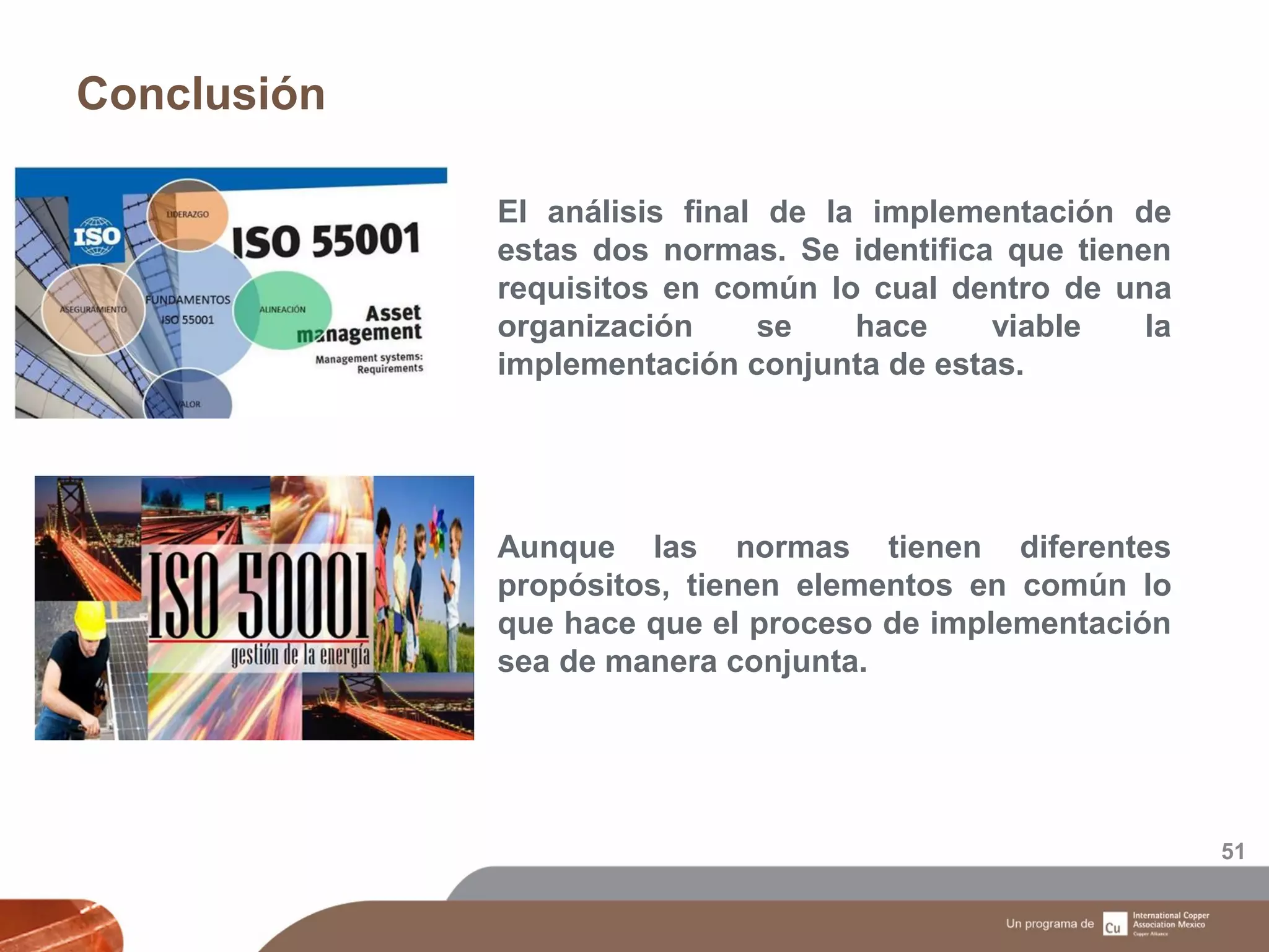 Conclusión
51
El análisis final de la implementación de
estas dos normas. Se identifica que tienen
requisitos en común lo cual dentro de una
organización se hace viable la
implementación conjunta de estas.
Aunque las normas tienen diferentes
propósitos, tienen elementos en común lo
que hace que el proceso de implementación
sea de manera conjunta.
 