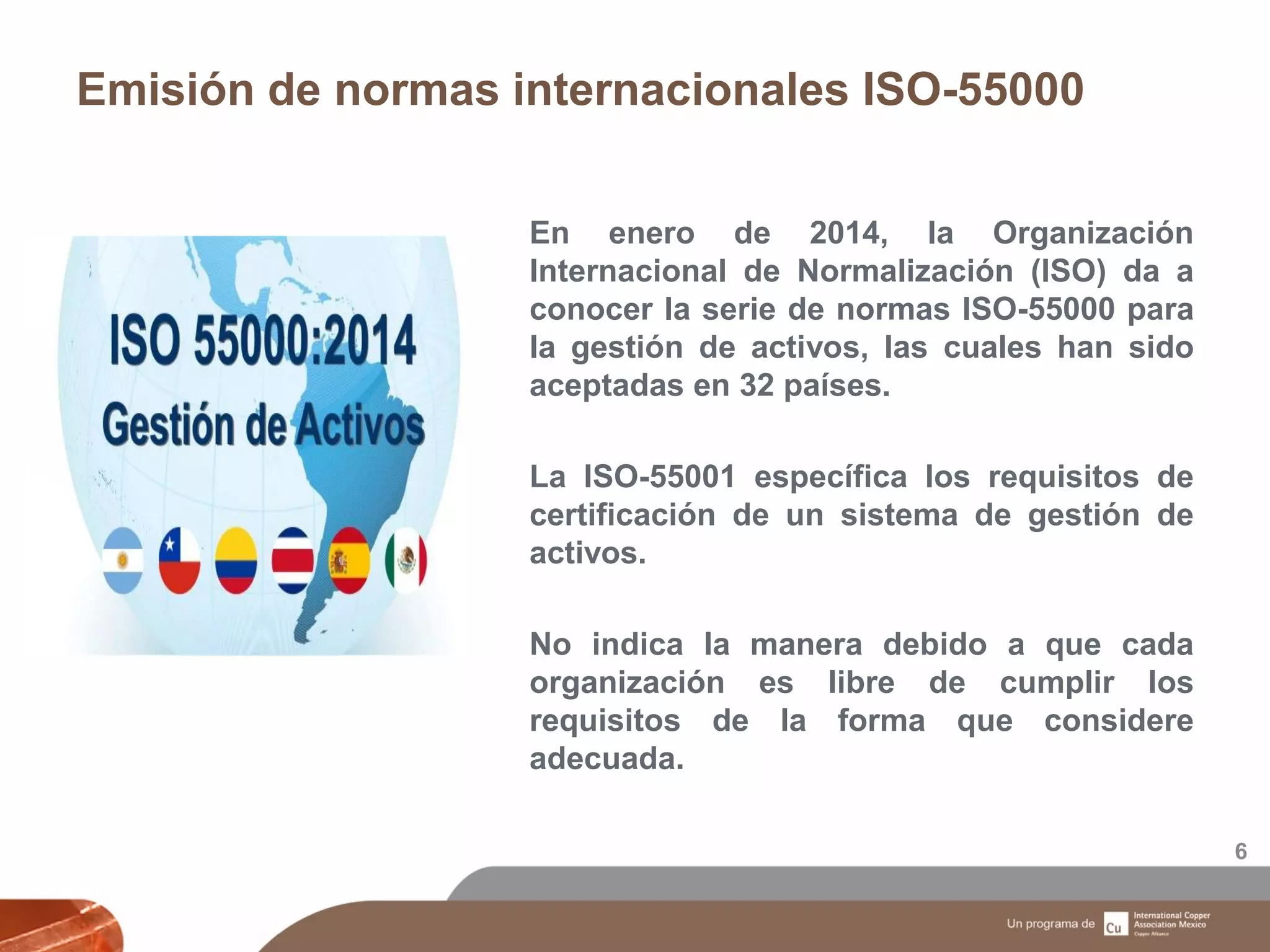 Emisión de normas internacionales ISO-55000
6
En enero de 2014, la Organización
Internacional de Normalización (ISO) da a
conocer la serie de normas ISO-55000 para
la gestión de activos, las cuales han sido
aceptadas en 32 países.
La ISO-55001 específica los requisitos de
certificación de un sistema de gestión de
activos.
No indica la manera debido a que cada
organización es libre de cumplir los
requisitos de la forma que considere
adecuada.
 