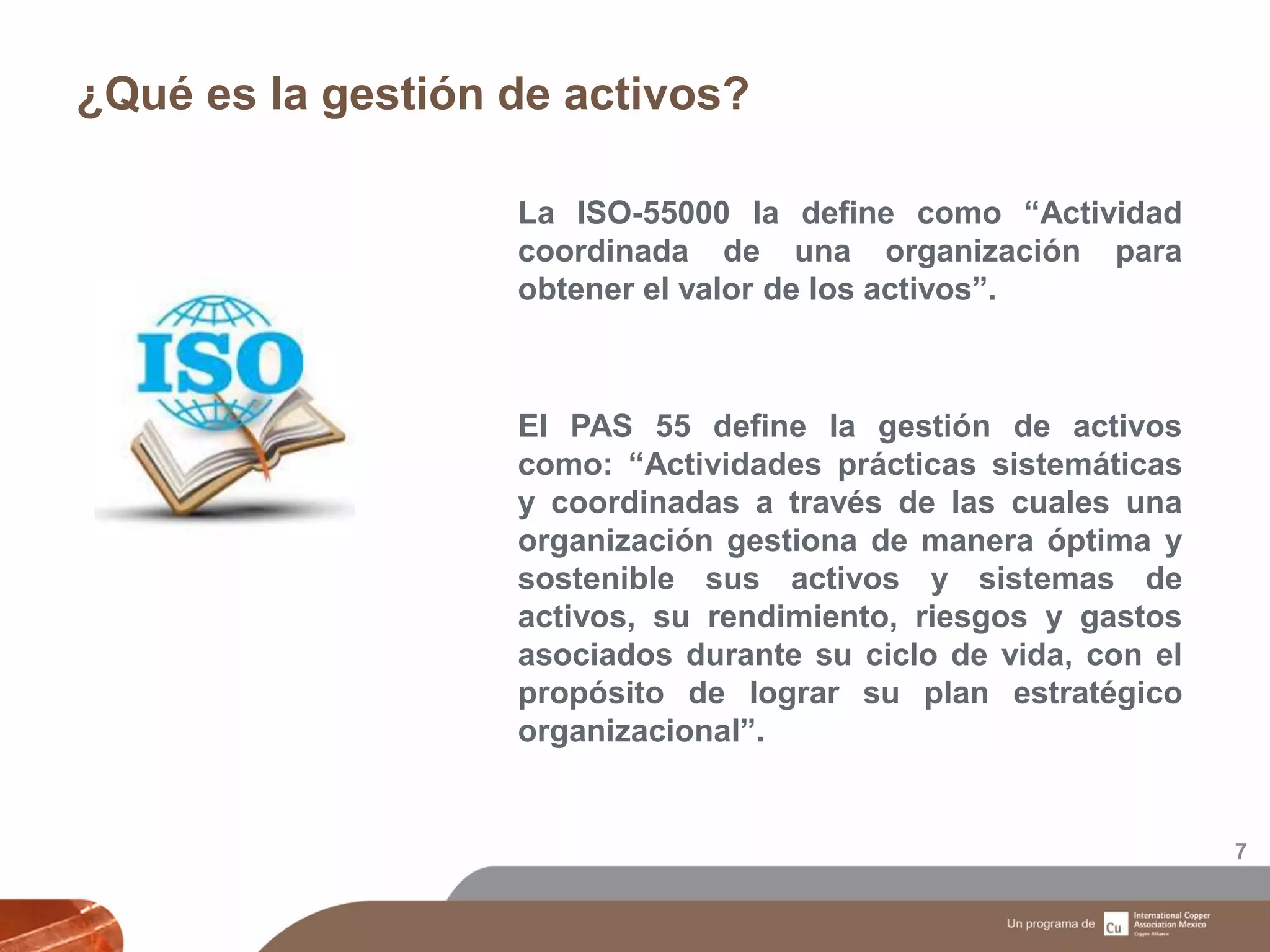 ¿Qué es la gestión de activos?
7
La ISO-55000 la define como “Actividad
coordinada de una organización para
obtener el valor de los activos”.
El PAS 55 define la gestión de activos
como: “Actividades prácticas sistemáticas
y coordinadas a través de las cuales una
organización gestiona de manera óptima y
sostenible sus activos y sistemas de
activos, su rendimiento, riesgos y gastos
asociados durante su ciclo de vida, con el
propósito de lograr su plan estratégico
organizacional”.
 