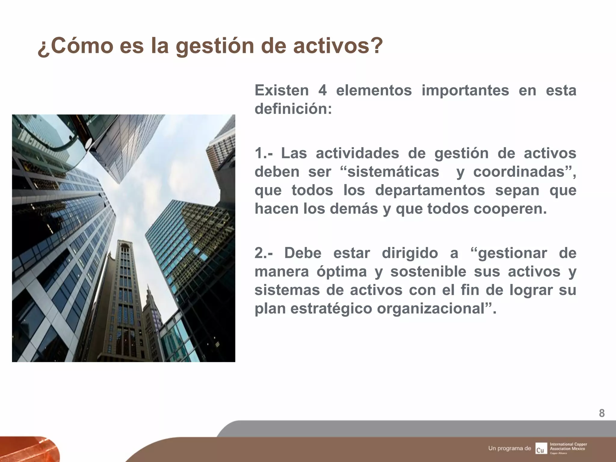 ¿Cómo es la gestión de activos?
8
Existen 4 elementos importantes en esta
definición:
1.- Las actividades de gestión de activos
deben ser “sistemáticas y coordinadas”,
que todos los departamentos sepan que
hacen los demás y que todos cooperen.
2.- Debe estar dirigido a “gestionar de
manera óptima y sostenible sus activos y
sistemas de activos con el fin de lograr su
plan estratégico organizacional”.
 