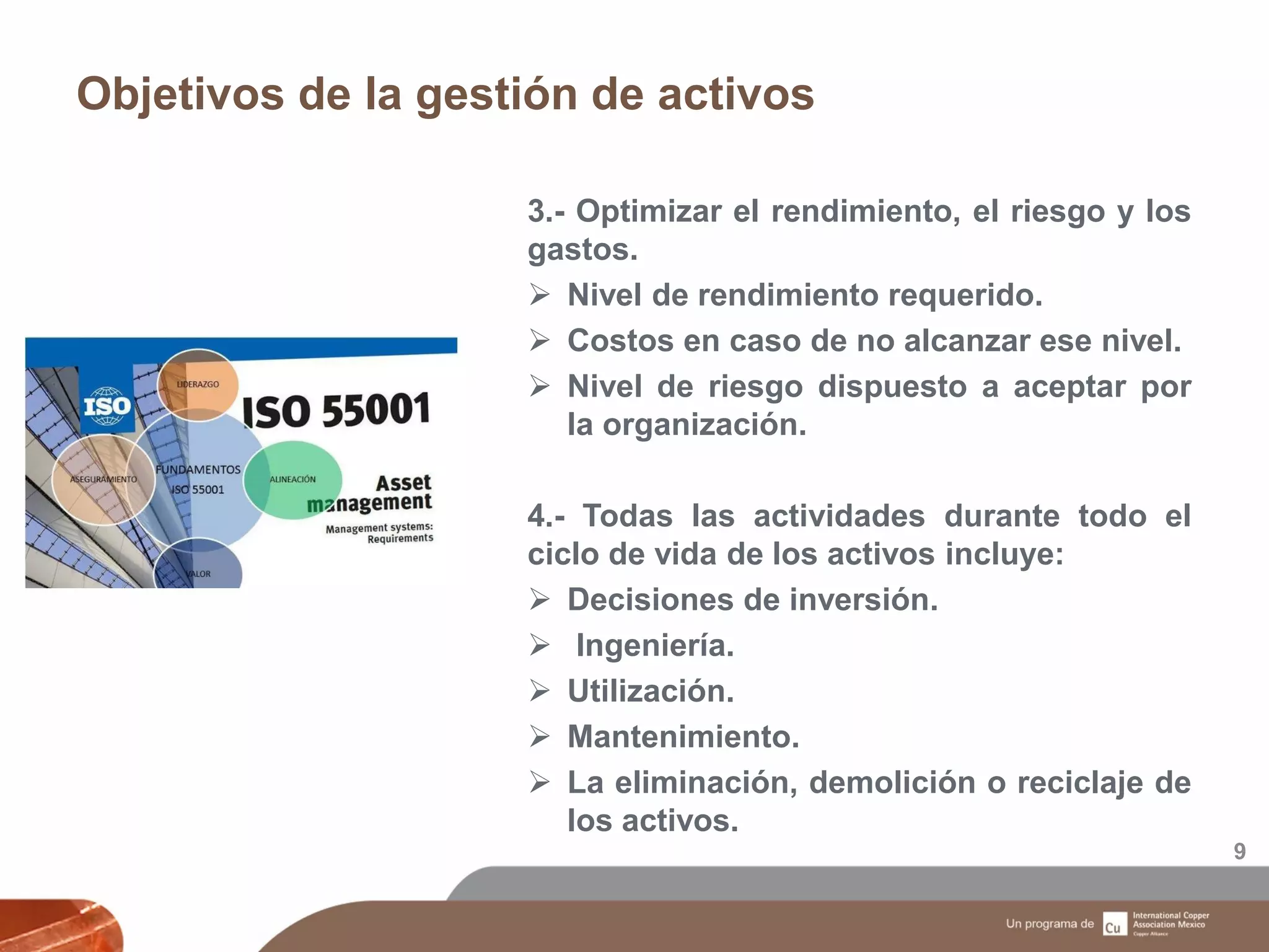 Objetivos de la gestión de activos
9
3.- Optimizar el rendimiento, el riesgo y los
gastos.
 Nivel de rendimiento requerido.
 Costos en caso de no alcanzar ese nivel.
 Nivel de riesgo dispuesto a aceptar por
la organización.
4.- Todas las actividades durante todo el
ciclo de vida de los activos incluye:
 Decisiones de inversión.
 Ingeniería.
 Utilización.
 Mantenimiento.
 La eliminación, demolición o reciclaje de
los activos.
 