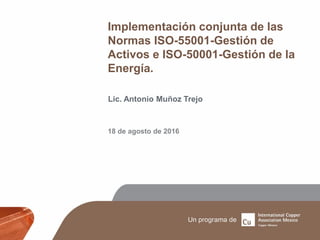 Implementación conjunta de las
Normas ISO-55001-Gestión de
Activos e ISO-50001-Gestión de la
Energía.
Lic. Antonio Muñoz Trejo
18 de agosto de 2016
 
