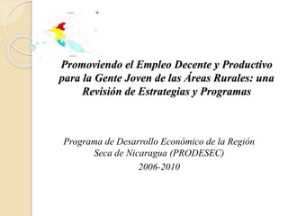 Promoviendo el Empleo Decente y Productivo
para la Gente Joven de las Áreas Rurales: una
Revisión de Estrategias y Programas
Programa de Desarrollo Económico de la Región
Seca de Nicaragua (PRODESEC)
2006-2010
 