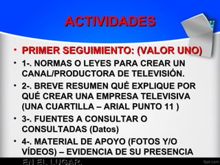 ACTIVIDADES

• PRIMER SEGUIMIENTO: (VALOR UNO)
• 1-. NORMAS O LEYES PARA CREAR UN
  CANAL/PRODUCTORA DE TELEVISIÓN.
• 2-. BREVE RESUMEN QUÉ EXPLIQUE POR
  QUÉ CREAR UNA EMPRESA TELEVISIVA
  (UNA CUARTILLA – ARIAL PUNTO 11 )
• 3-. FUENTES A CONSULTAR O
  CONSULTADAS (Datos)
• 4-. MATERIAL DE APOYO (FOTOS Y/O
  VÍDEOS) – EVIDENCIA DE SU PRESENCIA
  EN EL LUGAR.
 