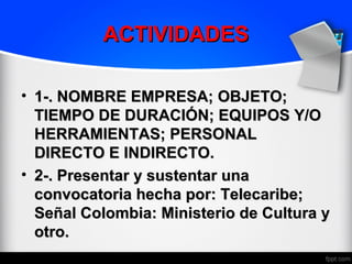 ACTIVIDADES

• 1-. NOMBRE EMPRESA; OBJETO;
  TIEMPO DE DURACIÓN; EQUIPOS Y/O
  HERRAMIENTAS; PERSONAL
  DIRECTO E INDIRECTO.
• 2-. Presentar y sustentar una
  convocatoria hecha por: Telecaribe;
  Señal Colombia: Ministerio de Cultura y
  otro.
 