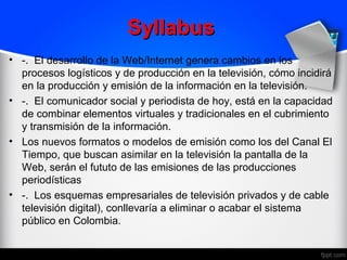 Syllabus
• -. El desarrollo de la Web/Internet genera cambios en los
  procesos logísticos y de producción en la televisión, cómo incidirá
  en la producción y emisión de la información en la televisión.
• -. El comunicador social y periodista de hoy, está en la capacidad
  de combinar elementos virtuales y tradicionales en el cubrimiento
  y transmisión de la información.
• Los nuevos formatos o modelos de emisión como los del Canal El
  Tiempo, que buscan asimilar en la televisión la pantalla de la
  Web, serán el fututo de las emisiones de las producciones
  periodísticas
• -. Los esquemas empresariales de televisión privados y de cable
  televisión digital), conllevaría a eliminar o acabar el sistema
  público en Colombia.
 