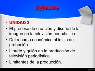 Syllabus

• UNIDAD 2
• El proceso de creación y diseño de la
  imagen en la televisión periodística
• Del recurso económico al inicio de
  grabación
• Libreto y guión en la producción de
  televisión periodística.
• Limitantes de la producción.
 
