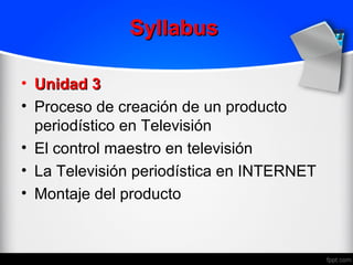 Syllabus

• Unidad 3
• Proceso de creación de un producto
  periodístico en Televisión
• El control maestro en televisión
• La Televisión periodística en INTERNET
• Montaje del producto
 