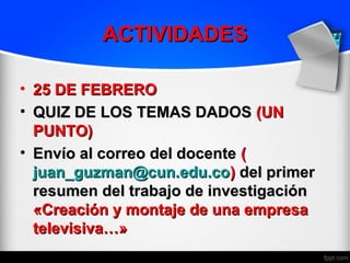ACTIVIDADES

• 25 DE FEBRERO
• QUIZ DE LOS TEMAS DADOS (UN
  PUNTO)
• Envío al correo del docente (
  juan_guzman@cun.edu.co) del primer
  resumen del trabajo de investigación
  «Creación y montaje de una empresa
  televisiva…»
 