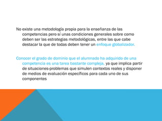 No existe una metodología propia para la enseñanza de las
competencias pero sí unas condiciones generales sobre como
deben ser las estrategias metodológicas, entre las que cabe
destacar la que de todas deben tener un enfoque globalizador.
Conocer el grado de dominio que el alumnado ha adquirido de una
competencia es una tarea bastante compleja, ya que implica partir
de situaciones-problemas que simulen contextos reales y disponer
de medios de evaluación específicos para cada uno de sus
componentes
 