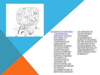 Competencia matemática
y competencias
básicas en ciencia y
tecnología. “La
competencia
matemática es la
capacidad de
desarrollar y aplicar
un razonamiento
matemático para
resolver problemas
diversos de la vida
cotidiana, haciendo
hincapié en el
razonamiento, la
actividad y los
conocimientos. Las
competencias básicas
en ciencia y
tecnología remiten al
dominio, la utilización
y la aplicación de
conocimientos y
metodología
empleados para
explicar la naturaleza.
Por ello, entrañan una
comprensión de los
cambios ligados a la
actividad humana y la
responsabilidad de
cada individuo como
ciudadano.”
 